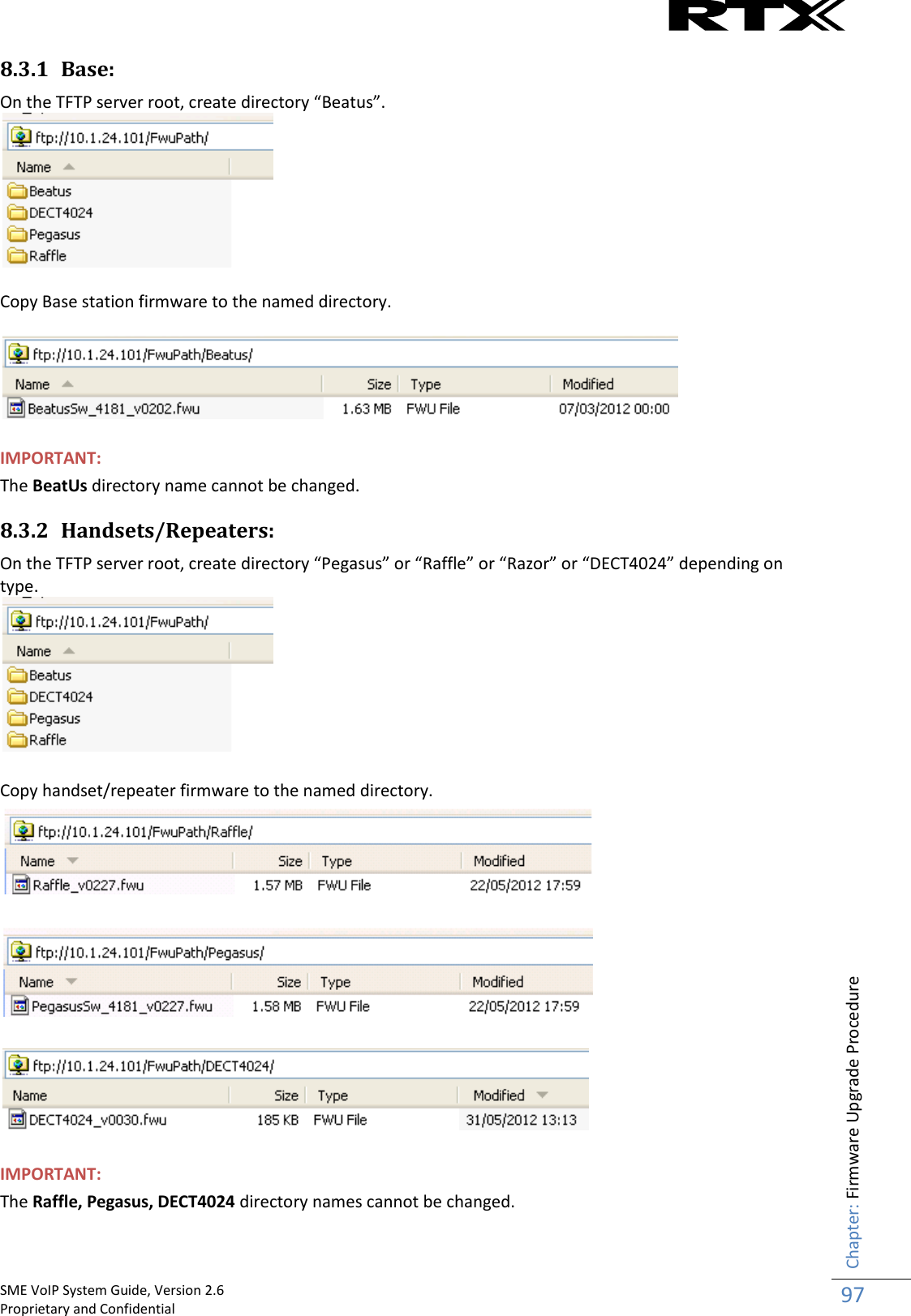    SME VoIP System Guide, Version 2.6                                                                                                                                                          Proprietary and Confidential    Chapter: Firmware Upgrade Procedure 97  8.3.1 Base: On the TFTP server root, create directory “Beatus”.   Copy Base station firmware to the named directory.    IMPORTANT: The BeatUs directory name cannot be changed. 8.3.2 Handsets/Repeaters: On the TFTP server root, create directory “Pegasus” or “Raffle” or “Razor” or “DECT4024” depending on type.   Copy handset/repeater firmware to the named directory.       IMPORTANT: The Raffle, Pegasus, DECT4024 directory names cannot be changed.  