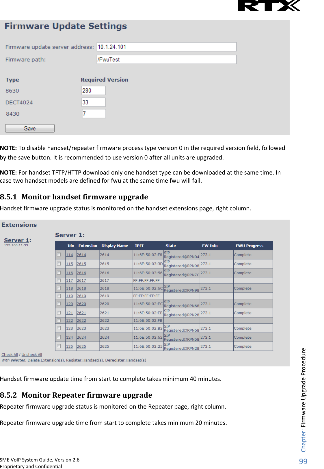    SME VoIP System Guide, Version 2.6                                                                                                                                                          Proprietary and Confidential    Chapter: Firmware Upgrade Procedure 99    NOTE: To disable handset/repeater firmware process type version 0 in the required version field, followed by the save button. It is recommended to use version 0 after all units are upgraded. NOTE: For handset TFTP/HTTP download only one handset type can be downloaded at the same time. In case two handset models are defined for fwu at the same time fwu will fail. 8.5.1 Monitor handset firmware upgrade Handset firmware upgrade status is monitored on the handset extensions page, right column.   Handset firmware update time from start to complete takes minimum 40 minutes. 8.5.2 Monitor Repeater firmware upgrade Repeater firmware upgrade status is monitored on the Repeater page, right column.  Repeater firmware upgrade time from start to complete takes minimum 20 minutes. 