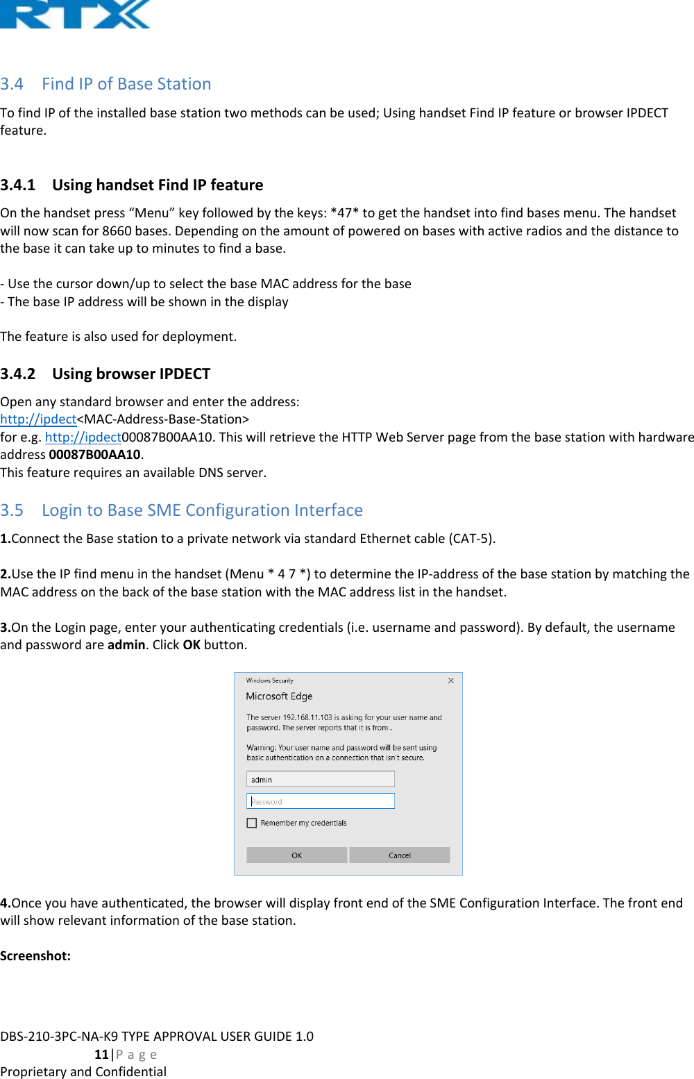DBS‐210‐3PC‐NA‐K9TYPEAPPROVALUSERGUIDE1.0  11|PageProprietaryandConfidential3.4 FindIPofBaseStationTofindIPoftheinstalledbasestationtwomethodscanbeused;UsinghandsetFindIPfeatureorbrowserIPDECTfeature.3.4.1 UsinghandsetFindIPfeatureOnthehandsetpress“Menu”keyfollowedbythekeys:*47*togetthehandsetintofindbasesmenu.Thehandsetwillnowscanfor8660bases.Dependingontheamountofpoweredonbaseswithactiveradiosandthedistancetothebaseitcantakeuptominutestofindabase.‐Usethecursordown/uptoselectthebaseMACaddressforthebase‐ThebaseIPaddresswillbeshowninthedisplayThefeatureisalsousedfordeployment.3.4.2 UsingbrowserIPDECTOpenanystandardbrowserandentertheaddress:http://ipdect&lt;MAC‐Address‐Base‐Station&gt;fore.g.http://ipdect00087B00AA10.ThiswillretrievetheHTTPWebServerpagefromthebasestationwithhardwareaddress00087B00AA10.ThisfeaturerequiresanavailableDNSserver.3.5 LogintoBaseSMEConfigurationInterface1.ConnecttheBasestationtoaprivatenetworkviastandardEthernetcable(CAT‐5).2.UsetheIPfindmenuinthehandset(Menu*47*)todeterminetheIP‐addressofthebasestationbymatchingtheMACaddressonthebackofthebasestationwiththeMACaddresslistinthehandset.3.OntheLoginpage,enteryourauthenticatingcredentials(i.e.usernameandpassword).Bydefault,theusernameandpasswordareadmin.ClickOKbutton.4.Onceyouhaveauthenticated,thebrowserwilldisplayfrontendoftheSMEConfigurationInterface.Thefrontendwillshowrelevantinformationofthebasestation.Screenshot: