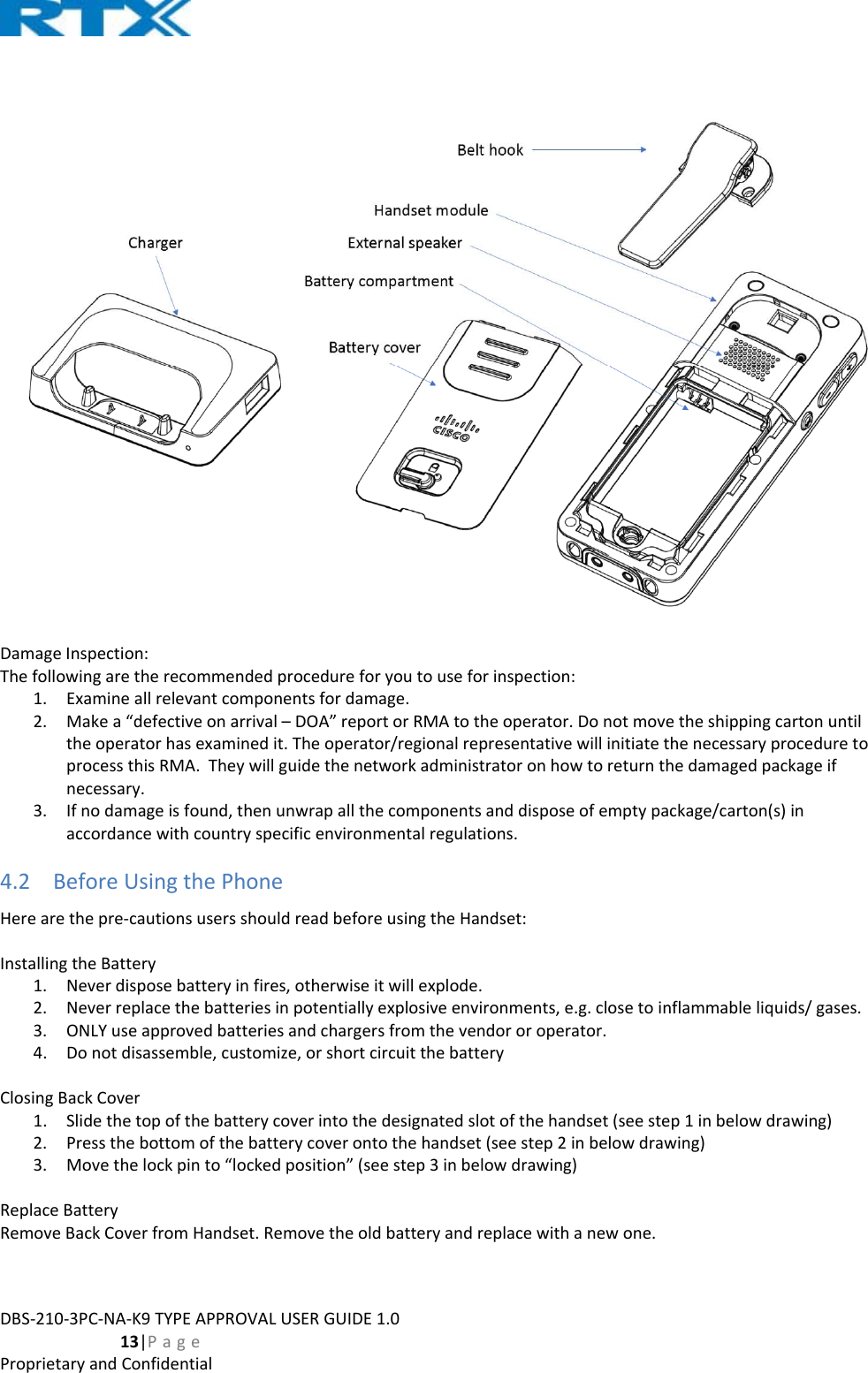 DBS‐210‐3PC‐NA‐K9TYPEAPPROVALUSERGUIDE1.0  13|PageProprietaryandConfidentialDamageInspection:Thefollowingaretherecommendedprocedureforyoutouseforinspection:1. Examineallrelevantcomponentsfordamage.2. Makea“defectiveonarrival–DOA”reportorRMAtotheoperator.Donotmovetheshippingcartonuntiltheoperatorhasexaminedit.Theoperator/regionalrepresentativewillinitiatethenecessaryproceduretoprocessthisRMA.Theywillguidethenetworkadministratoronhowtoreturnthedamagedpackageifnecessary.3. Ifnodamageisfound,thenunwrapallthecomponentsanddisposeofemptypackage/carton(s)inaccordancewithcountryspecificenvironmentalregulations.4.2 BeforeUsingthePhoneHerearethepre‐cautionsusersshouldreadbeforeusingtheHandset:InstallingtheBattery1. Neverdisposebatteryinfires,otherwiseitwillexplode.2. Neverreplacethebatteriesinpotentiallyexplosiveenvironments,e.g.closetoinflammableliquids/gases.3. ONLYuseapprovedbatteriesandchargersfromthevendororoperator.4. Donotdisassemble,customize,orshortcircuitthebatteryClosingBackCover1. Slidethetopofthebatterycoverintothedesignatedslotofthehandset(seestep1inbelowdrawing)2. Pressthebottomofthebatterycoverontothehandset(seestep2inbelowdrawing)3. Movethelockpinto“lockedposition”(seestep3inbelowdrawing)ReplaceBatteryRemoveBackCoverfromHandset.Removetheoldbatteryandreplacewithanewone.