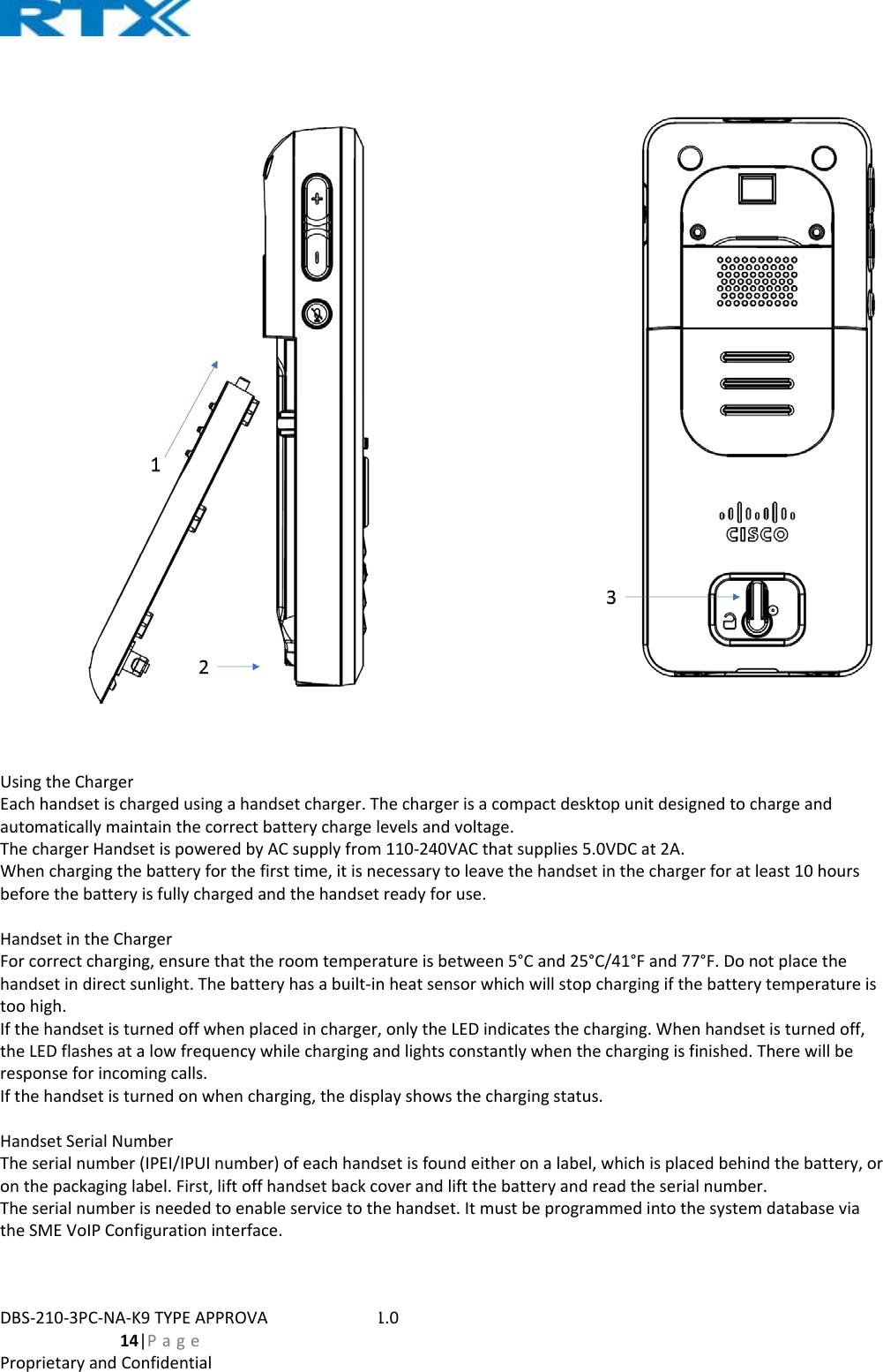 DBS‐210‐3PC‐NA‐K9TYPEAPPROVALUSERGUIDE1.0  14|PageProprietaryandConfidentialUsingtheChargerEachhandsetischargedusingahandsetcharger.Thechargerisacompactdesktopunitdesignedtochargeandautomaticallymaintainthecorrectbatterychargelevelsandvoltage.ThechargerHandsetispoweredbyACsupplyfrom110‐240VACthatsupplies5.0VDCat2A.Whenchargingthebatteryforthefirsttime,itisnecessarytoleavethehandsetinthechargerforatleast10hoursbeforethebatteryisfullychargedandthehandsetreadyforuse.HandsetintheChargerForcorrectcharging,ensurethattheroomtemperatureisbetween5°Cand25°C/41°Fand77°F.Donotplacethehandsetindirectsunlight.Thebatteryhasabuilt‐inheatsensorwhichwillstopchargingifthebatterytemperatureistoohigh.Ifthehandsetisturnedoffwhenplacedincharger,onlytheLEDindicatesthecharging.Whenhandsetisturnedoff,theLEDflashesatalowfrequencywhilechargingandlightsconstantlywhenthechargingisfinished.Therewillberesponseforincomingcalls.Ifthehandsetisturnedonwhencharging,thedisplayshowsthechargingstatus.HandsetSerialNumberTheserialnumber(IPEI/IPUInumber)ofeachhandsetisfoundeitheronalabel,whichisplacedbehindthebattery,oronthepackaginglabel.First,liftoffhandsetbackcoverandliftthebatteryandreadtheserialnumber.Theserialnumberisneededtoenableservicetothehandset.ItmustbeprogrammedintothesystemdatabaseviatheSMEVoIPConfigurationinterface.