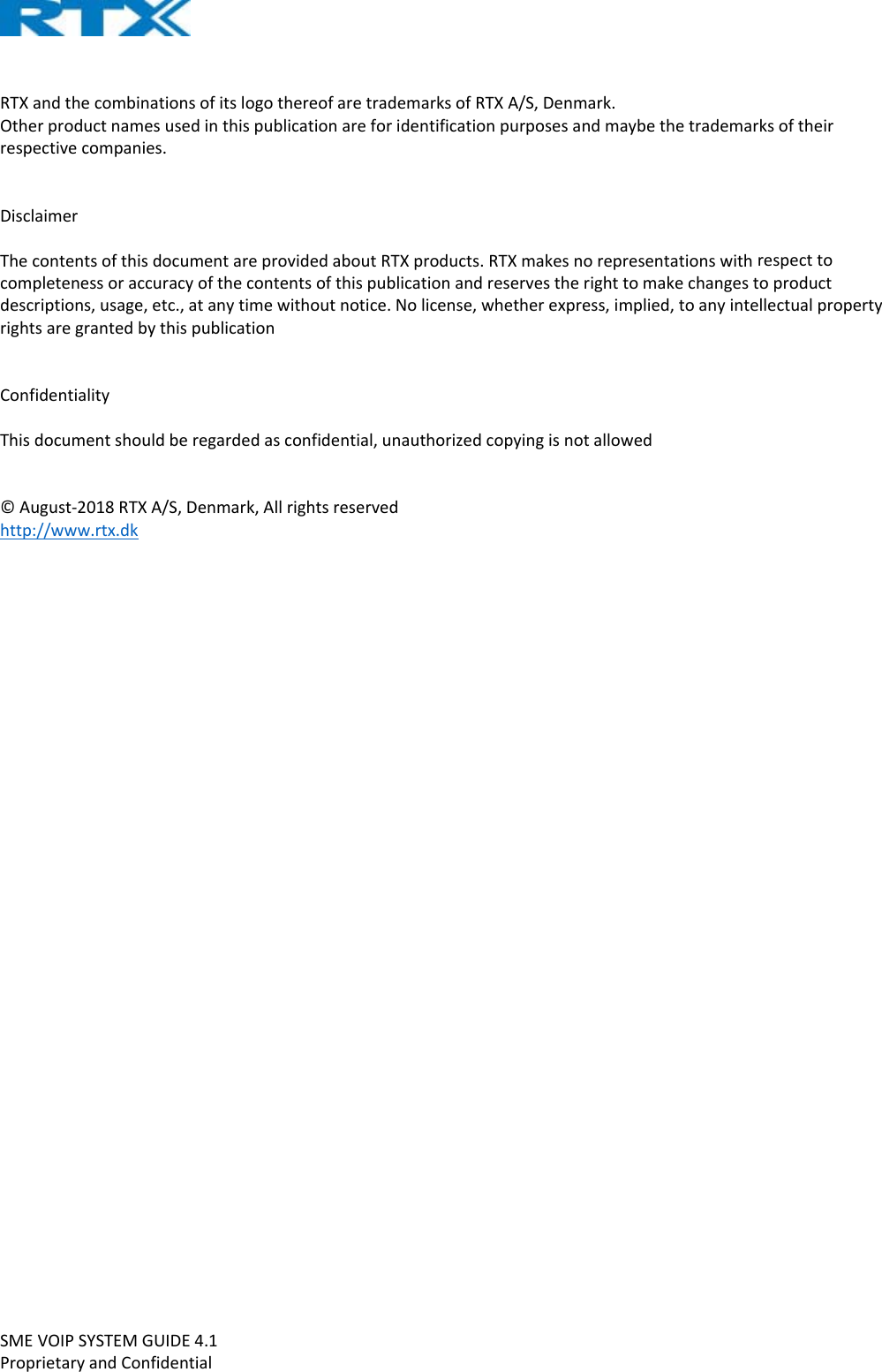 SMEVOIPSYSTEMGUIDE4.1ProprietaryandConfidentialRTXandthecombinationsofitslogothereofaretrademarksofRTXA/S,Denmark.Otherproductnamesusedinthispublicationareforidentificationpurposesandmaybethetrademarksoftheirrespectivecompanies.DisclaimerThecontentsofthisdocumentareprovidedaboutRTXproducts.RTXmakesnorepresentationswithrespecttocompletenessoraccuracyofthecontentsofthispublicationandreservestherighttomakechangestoproductdescriptions,usage,etc.,atanytimewithoutnotice.Nolicense,whetherexpress,implied,toanyintellectualpropertyrightsaregrantedbythispublicationConfidentialityThisdocumentshouldberegardedasconfidential,unauthorizedcopyingisnotallowed©August‐2018RTXA/S,Denmark,Allrightsreservedhttp://www.rtx.dk