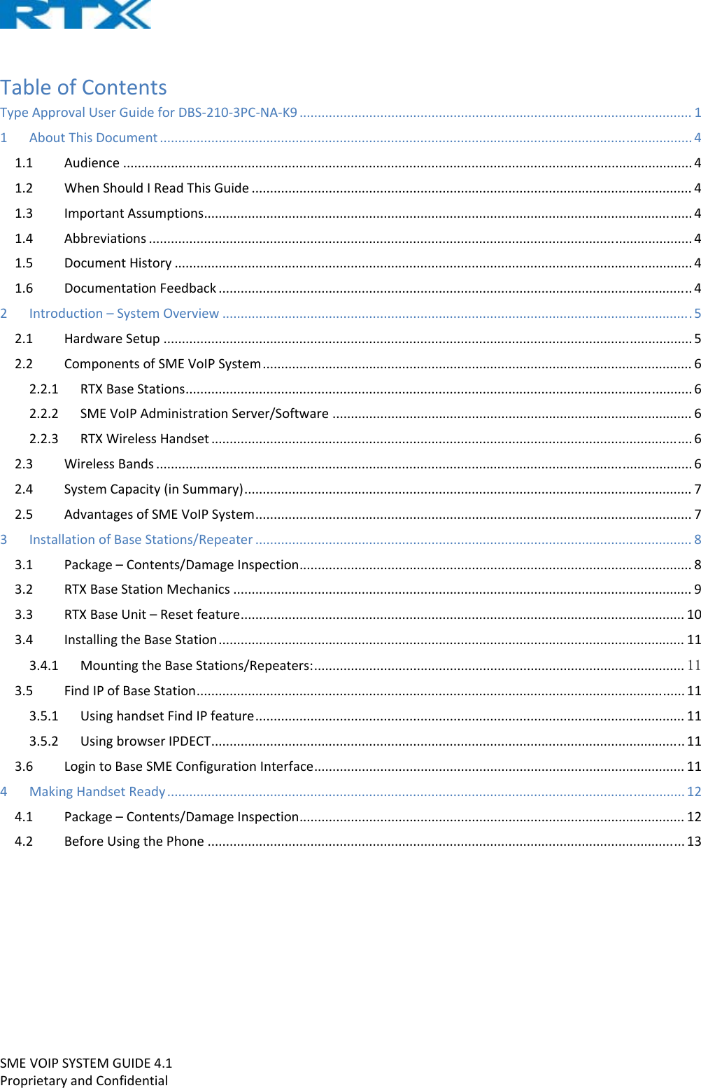 SMEVOIPSYSTEMGUIDE4.1ProprietaryandConfidentialTableofContentsTypeApprovalUserGuideforDBS‐210‐3PC‐NA‐K9...........................................................................................................11AboutThisDocument.................................................................................................................................................41.1Audience...........................................................................................................................................................41.2WhenShouldIReadThisGuide........................................................................................................................41.3ImportantAssumptions.....................................................................................................................................41.4Abbreviations....................................................................................................................................................41.5DocumentHistory.............................................................................................................................................41.6DocumentationFeedback.................................................................................................................................42Introduction–SystemOverview................................................................................................................................52.1HardwareSetup................................................................................................................................................52.2ComponentsofSMEVoIPSystem.....................................................................................................................62.2.1RTXBaseStations..........................................................................................................................................62.2.2SMEVoIPAdministrationServer/Software..................................................................................................62.2.3RTXWirelessHandset...................................................................................................................................62.3WirelessBands..................................................................................................................................................62.4SystemCapacity(inSummary)..........................................................................................................................72.5AdvantagesofSMEVoIPSystem.......................................................................................................................73InstallationofBaseStations/Repeater.......................................................................................................................83.1Package–Contents/DamageInspection...........................................................................................................83.2RTXBaseStationMechanics.............................................................................................................................93.3RTXBaseUnit–Resetfeature.........................................................................................................................103.4InstallingtheBaseStation...............................................................................................................................113.4.1MountingtheBaseStations/Repeaters:.....................................................................................................113.5FindIPofBaseStation.....................................................................................................................................113.5.1UsinghandsetFindIPfeature.....................................................................................................................113.5.2UsingbrowserIPDECT.................................................................................................................................113.6LogintoBaseSMEConfigurationInterface.....................................................................................................114MakingHandsetReady.............................................................................................................................................124.1Package–Contents/DamageInspection.........................................................................................................124.2BeforeUsingthePhone..................................................................................................................................13