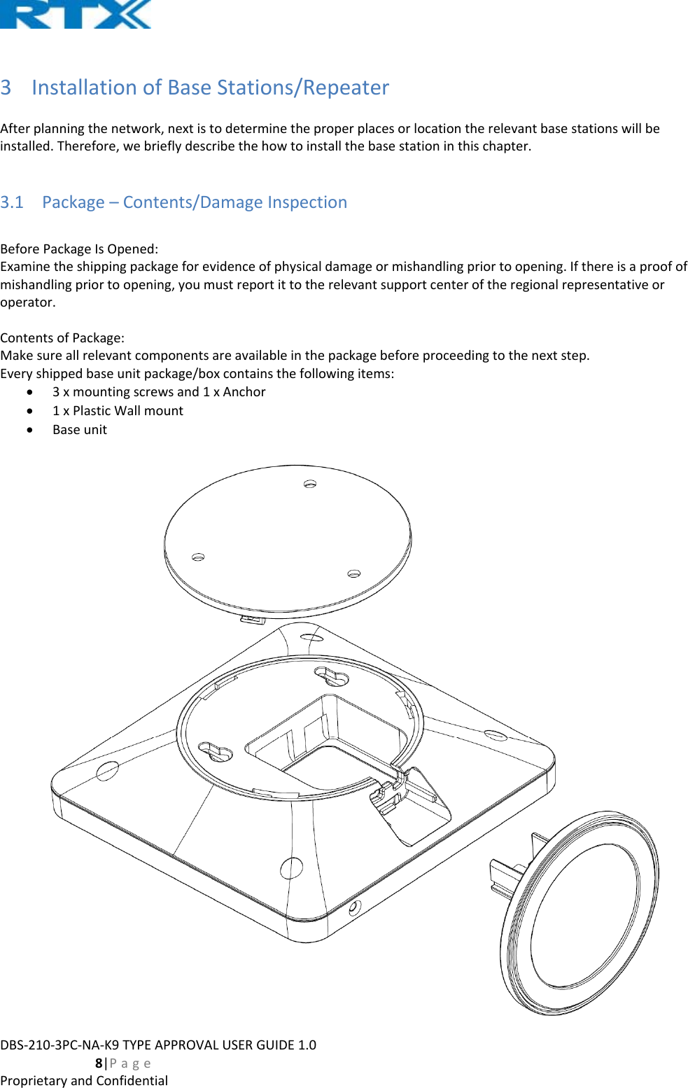 DBS‐210‐3PC‐NA‐K9TYPEAPPROVALUSERGUIDE1.0  8|PageProprietaryandConfidential3 InstallationofBaseStations/RepeaterAfterplanningthenetwork,nextistodeterminetheproperplacesorlocationtherelevantbasestationswillbeinstalled.Therefore,webrieflydescribethehowtoinstallthebasestationinthischapter.3.1 Package–Contents/DamageInspectionBeforePackageIsOpened:Examinetheshippingpackageforevidenceofphysicaldamageormishandlingpriortoopening.Ifthereisaproofofmishandlingpriortoopening,youmustreportittotherelevantsupportcenteroftheregionalrepresentativeoroperator.ContentsofPackage:Makesureallrelevantcomponentsareavailableinthepackagebeforeproceedingtothenextstep.Everyshippedbaseunitpackage/boxcontainsthefollowingitems: 3xmountingscrewsand1xAnchor 1xPlasticWallmount Baseunit
