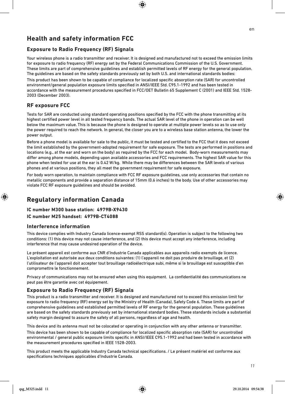 11enHealth and safety information FCCExposure to Radio Frequency (RF) SignalsYour wireless phone is a radio transmitter and receiver. It is designed and manufactured not to exceed the emission limits for exposure to radio frequency (RF) energy set by the Federal Communications Commission of the U.S. Government. These limits are part of comprehensive guidelines and establish permitted levels of RF energy for the general population. The guidelines are based on the safety standards previously set by both U.S. and international standards bodies:This product has been shown to be capable of compliance for localized speciﬁc absorption rate (SAR) for uncontrolled environment/general population exposure limits speciﬁed in ANSI/IEEE Std. C95.1-1992 and has been tested in accordance with the measurement procedures speciﬁed in FCC/OET Bulletin 65 Supplement C (2001) and IEEE Std. 1528-2003 (December 2003).RF exposure FCCTests for SAR are conducted using standard operating positions speciﬁed by the FCC with the phone transmitting at its highest certiﬁed power level in all tested frequency bands. The actual SAR level of the phone in operation can be well below the maximum value. This is because the phone is designed to operate at multiple power levels so as to use only the power required to reach the network. In general, the closer you are to a wireless base station antenna, the lower the power output.Before a phone model is available for sale to the public, it must be tested and certiﬁed to the FCC that it does not exceed the limit established by the government-adopted requirement for safe exposure. The tests are performed in positions and locations (e.g., at the ear and worn on the body) as required by the FCC for each model.  Body-worn measurements may dier among phone models, depending upon available accessories and FCC requirements. The highest SAR value for this phone when tested for use at the ear is 0.42 W/kg.  While there may be dierences between the SAR levels of various phones and at various positions, they all meet the government requirement for safe exposure.For body worn operation, to maintain compliance with FCC RF exposure guidelines, use only accessories that contain no metallic components and provide a separation distance of 15mm (0.6 inches) to the body. Use of other accessories may violate FCC RF exposure guidelines and should be avoided.Regulatory information CanadaIC number M300 base station:  4979B-X9430IC number M25 handset:  4979B-CT4088 Interference informationThis device complies with Industry Canada licence-exempt RSS standard(s). Operation is subject to the following two conditions: (1) this device may not cause interference, and (2) this device must accept any interference, including interference that may cause undesired operation of the device.Le présent appareil est conforme aux CNR d’Industrie Canada applicables aux appareils radio exempts de licence. L’exploitation est autorisée aux deux conditions suivantes: (1) l’appareil ne doit pas produire de brouillage, et (2) l’utilisateur de l’appareil doit accepter tout brouillage radioélectrique subi, même si le brouillage est susceptible d’en compromettre le fonctionnement.Privacy of communications may not be ensured when using this equipment.  La conﬁdentialité des communications ne peut pas être garantie avec cet équipement.Exposure to Radio Frequency (RF) SignalsThis product is a radio transmitter and receiver. It is designed and manufactured not to exceed this emission limit for exposure to radio frequency (RF) energy set by the Ministry of Health (Canada), Safety Code 6. These limits are part of comprehensive guidelines and established permitted levels of RF energy for the general population. These guidelines are based on the safety standards previously set by international standard bodies. These standards include a substantial safety margin designed to assure the safety of all persons, regardless of age and health.This device and its antenna must not be colocated or operating in conjunction with any other antenna or transmitter.This device has been shown to be capable of compliance for localized speciﬁc absorption rate (SAR) for uncontrolled environmental / general public exposure limits speciﬁc in ANSI/IEEE C95.1-1992 and had been tested in accordance with the measurement procedures speciﬁed in IEEE 1528-2003.This product meets the applicable Industry Canada technical speciﬁcations. / Le présent matériel est conforme aux speciﬁcations techniques applicables d’Industrie Canada.qsg_M325.indd   11 29.10.2014   09:54:38