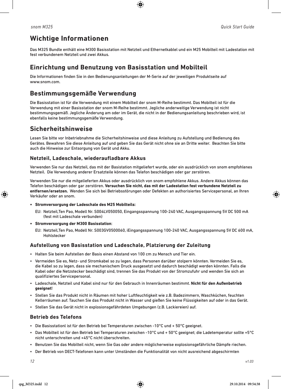 12                                                        v1.03 snom M325                               Quick Start GuideWichtige Informationen Das M325 Bundle enthält eine M300 Basisstation mit Netzteil und Ethernetkablel und ein M25 Mobilteil mit Ladestation mit fest verbundenem Netzteil und zwei Akkus.  Einrichtung und Benutzung von Basisstation und MobilteilDie Informationen ﬁnden Sie in den Bedienungsanleitungen der M-Serie auf der jeweiligen Produktseite auf  www.snom.com.Bestimmungsgemäße VerwendungDie Basisstation ist für die Verwendung mit einem Mobilteil der snom M-Reihe bestimmt. Das Mobilteil ist für die Verwendung mit einer Basisstation der snom M-Reihe bestimmt. Jegliche anderweitige Verwendung ist nicht bestimmungsgemäß. Jegliche Änderung am oder im Gerät, die nicht in der Bedienungsanleitung beschrieben wird, ist ebenfalls keine bestimmungsgemäße Verwendung. SicherheitshinweiseLesen Sie bitte vor Inbetriebnahme die Sicherheitshinweise und diese Anleitung zu Aufstellung und Bedienung des Gerätes. Bewahren Sie diese Anleitung auf und geben Sie das Gerät nicht ohne sie an Dritte weiter.  Beachten Sie bitte auch die Hinweise zur Entsorgung von Gerät und Akku.  Netzteil, Ladeschale, wiederaufladbare Akkus Verwenden Sie nur das Netzteil, das mit der Basistation mitgeliefert wurde, oder ein ausdrücklich von snom empfohlenes Netzteil.  Die Verwendung anderer Ersatzteile können das Telefon beschädigen oder gar zerstören.Verwenden Sie nur die mitgelieferten Akkus oder ausdrücklich von snom empfohlene Akkus. Andere Akkus können das Telefon beschädigen oder gar zerstören. Versuchen Sie nicht, das mit der Ladestation fest verbundene Netzteil zu entfernen/ersetzen.  Wenden Sie sich bei Betriebsstörungen oder Defekten an authorisiertes Servicepersonal, an Ihren Verkäufer oder an snom.•  Stromversorgung der Ladeschale des M25 Mobilteils:  EU:   Netzteil,Ten Pao, Modell Nr. S004LV050050, Eingangsspannung 100-240 VAC, Ausgangsspannung 5V DC 500 mA (fest mit Ladeschale verbunden)•  Stromversorgung der M300 Basisstation:  EU:   Netzteil,Ten Pao, Modell Nr. S003GV0500060, iEingangsspannung 100-240 VAC, Ausgangsspannung 5V DC 600 mA, HohlsteckerAufstellung von Basisstation und Ladeschale, Platzierung der Zuleitung•   Halten Sie beim Aufstellen der Basis einen Abstand von 100 cm zu Mensch und Tier ein.•   Vermeiden Sie es, Netz- und Stromkabel so zu legen, dass Personen darüber stolpern könnten. Vermeiden Sie es, die Kabel so zu legen, dass sie mechanischem Druck ausgesetzt und dadurch beschädigt werden könnten. Falls die Kabel oder die Netzstecker beschädigt sind, trennen Sie das Produkt von der Stromzufuhr und wenden Sie sich an qualiﬁziertes Servicepersonal.•   Ladeschale, Netzteil und Kabel sind nur für den Gebrauch in Innenräumen bestimmt. Nicht für den Außenbetrieb geeignet!   •   Stellen Sie das Produkt nicht in Räumen mit hoher Luftfeuchtigkeit wie z.B. Badezimmern, Waschküchen, feuchten Kellerräumen auf. Tauchen Sie das Produkt nicht in Wasser und gießen Sie keine Flüssigkeiten auf oder in das Gerät.•   Stellen Sie das Gerät nicht in explosionsgefährdeten Umgebungen (z.B. Lackiereien) auf. Betrieb des Telefons•  Die Basisstationl ist für den Betrieb bei Temperaturen zwischen -10°C und + 50°C geeignet.•   Das Mobilteil ist für den Betrieb bei Temperaturen zwischen -10°C und + 50°C geeignet; die Ladetemperatur sollte +5°C nicht unterschreiten und +45°C nicht überschreiten.•   Benutzen Sie das Mobilteil nicht, wenn Sie Gas oder andere möglicherweise explosionsgefährliche Dämpfe riechen. •   Der Betrieb von DECT-Telefonen kann unter Umständen die Funktionalität von nicht ausreichend abgeschirmten qsg_M325.indd   12 29.10.2014   09:54:38