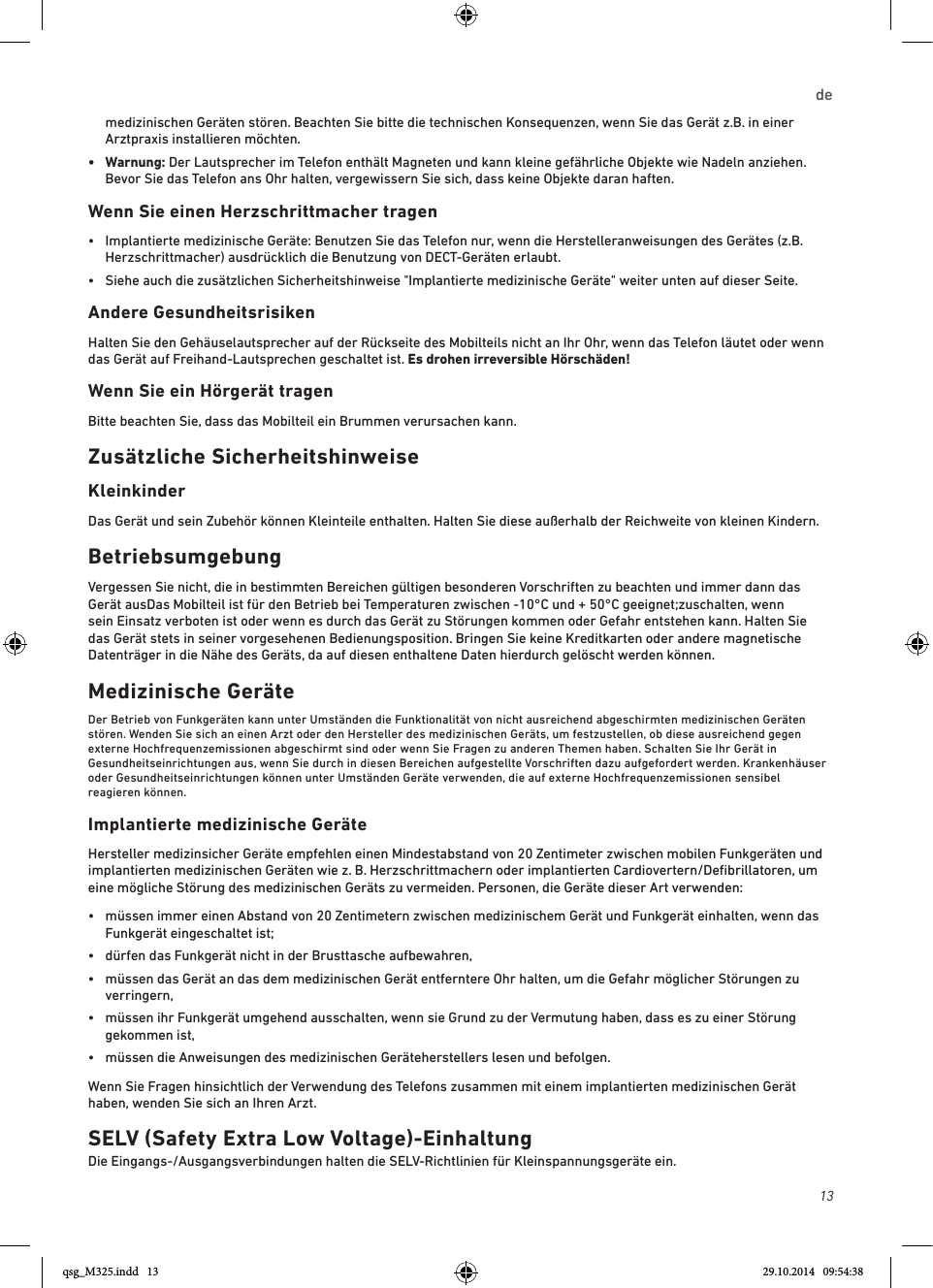 13de medizinischen Geräten stören. Beachten Sie bitte die technischen Konsequenzen, wenn Sie das Gerät z.B. in einer Arztpraxis installieren möchten.•   Warnung:  Der Lautsprecher im Telefon enthält Magneten und kann kleine gefährliche Objekte wie Nadeln anziehen. Bevor Sie das Telefon ans Ohr halten, vergewissern Sie sich, dass keine Objekte daran haften.Wenn Sie einen Herzschrittmacher tragen•   Implantierte medizinische Geräte: Benutzen Sie das Telefon nur, wenn die Herstelleranweisungen des Gerätes (z.B. Herzschrittmacher) ausdrücklich die Benutzung von DECT-Geräten erlaubt. •   Siehe auch die zusätzlichen Sicherheitshinweise &quot;Implantierte medizinische Geräte&quot; weiter unten auf dieser Seite.  Andere Gesundheitsrisiken Halten Sie den Gehäuselautsprecher auf der Rückseite des Mobilteils nicht an Ihr Ohr, wenn das Telefon läutet oder wenn das Gerät auf Freihand-Lautsprechen geschaltet ist. Es drohen irreversible Hörschäden!Wenn Sie ein Hörgerät tragenBitte beachten Sie, dass das Mobilteil ein Brummen verursachen kann.Zusätzliche SicherheitshinweiseKleinkinderDas Gerät und sein Zubehör können Kleinteile enthalten. Halten Sie diese außerhalb der Reichweite von kleinen Kindern.BetriebsumgebungVergessen Sie nicht, die in bestimmten Bereichen gültigen besonderen Vorschriften zu beachten und immer dann das Gerät ausDas Mobilteil ist für den Betrieb bei Temperaturen zwischen -10°C und + 50°C geeignet;zuschalten, wenn sein Einsatz verboten ist oder wenn es durch das Gerät zu Störungen kommen oder Gefahr entstehen kann. Halten Sie das Gerät stets in seiner vorgesehenen Bedienungsposition. Bringen Sie keine Kreditkarten oder andere magnetische Datenträger in die Nähe des Geräts, da auf diesen enthaltene Daten hierdurch gelöscht werden können.Medizinische GeräteDer Betrieb von Funkgeräten kann unter Umständen die Funktionalität von nicht ausreichend abgeschirmten medizinischen Geräten stören. Wenden Sie sich an einen Arzt oder den Hersteller des medizinischen Geräts, um festzustellen, ob diese ausreichend gegen externe Hochfrequenzemissionen abgeschirmt sind oder wenn Sie Fragen zu anderen Themen haben. Schalten Sie Ihr Gerät in Gesundheitseinrichtungen aus, wenn Sie durch in diesen Bereichen aufgestellte Vorschriften dazu aufgefordert werden. Krankenhäuser oder Gesundheitseinrichtungen können unter Umständen Geräte verwenden, die auf externe Hochfrequenzemissionen sensibel reagieren können.Implantierte medizinische Geräte Hersteller medizinsicher Geräte empfehlen einen Mindestabstand von 20 Zentimeter zwischen mobilen Funkgeräten und implantierten medizinischen Geräten wie z. B. Herzschrittmachern oder implantierten Cardiovertern/Deﬁbrillatoren, um eine mögliche Störung des medizinischen Geräts zu vermeiden. Personen, die Geräte dieser Art verwenden:•   müssen immer einen Abstand von 20 Zentimetern zwischen medizinischem Gerät und Funkgerät einhalten, wenn das Funkgerät eingeschaltet ist;•  dürfen das Funkgerät nicht in der Brusttasche aufbewahren,•   müssen das Gerät an das dem medizinischen Gerät entferntere Ohr halten, um die Gefahr möglicher Störungen zu verringern,•   müssen ihr Funkgerät umgehend ausschalten, wenn sie Grund zu der Vermutung haben, dass es zu einer Störung gekommen ist,•   müssen die Anweisungen des medizinischen Geräteherstellers lesen und befolgen.Wenn Sie Fragen hinsichtlich der Verwendung des Telefons zusammen mit einem implantierten medizinischen Gerät haben, wenden Sie sich an Ihren Arzt.SELV (Safety Extra Low Voltage)-EinhaltungDie Eingangs-/Ausgangsverbindungen halten die SELV-Richtlinien für Kleinspannungsgeräte ein.qsg_M325.indd   13 29.10.2014   09:54:38