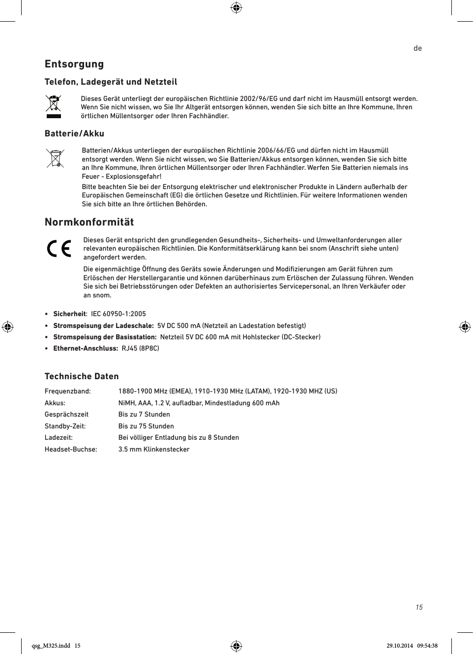 15de EntsorgungTelefon, Ladegerät und NetzteilDieses Gerät unterliegt der europäischen Richtlinie 2002/96/EG und darf nicht im Hausmüll entsorgt werden. Wenn Sie nicht wissen, wo Sie Ihr Altgerät entsorgen können, wenden Sie sich bitte an Ihre Kommune, Ihren örtlichen Müllentsorger oder Ihren Fachhändler.Batterie/AkkuBatterien/Akkus unterliegen der europäischen Richtlinie 2006/66/EG und dürfen nicht im Hausmüll entsorgt werden. Wenn Sie nicht wissen, wo Sie Batterien/Akkus entsorgen können, wenden Sie sich bitte an Ihre Kommune, Ihren örtlichen Müllentsorger oder Ihren Fachhändler. Werfen Sie Batterien niemals ins Feuer - Explosionsgefahr!Bitte beachten Sie bei der Entsorgung elektrischer und elektronischer Produkte in Ländern außerhalb der Europäischen Gemeinschaft (EG) die örtlichen Gesetze und Richtlinien. Für weitere Informationen wenden Sie sich bitte an Ihre örtlichen Behörden. NormkonformitätDieses Gerät entspricht den grundlegenden Gesundheits-, Sicherheits- und Umweltanforderungen aller relevanten europäischen Richtlinien. Die Konformitätserklärung kann bei snom (Anschrift siehe unten) angefordert werden.Die eigenmächtige Önung des Geräts sowie Änderungen und Modiﬁzierungen am Gerät führen zum Erlöschen der Herstellergarantie und können darüberhinaus zum Erlöschen der Zulassung führen. Wenden Sie sich bei Betriebsstörungen oder Defekten an authorisiertes Servicepersonal, an Ihren Verkäufer oder an snom.•  Sicherheit:  IEC 60950-1:2005•   Stromspeisung der Ladeschale:  5V DC 500 mA (Netzteil an Ladestation befestigt)•  Stromspeisung der Basisstation:  Netzteil 5V DC 600 mA mit Hohlstecker (DC-Stecker) •  Ethernet-Anschluss:  RJ45 (8P8C)Technische DatenFrequenzband:  1880-1900 MHz (EMEA), 1910-1930 MHz (LATAM), 1920-1930 MHZ (US)Akkus:    NiMH, AAA, 1.2 V, auﬂadbar, Mindestladung 600 mAhGesprächszeit  Bis zu 7 StundenStandby-Zeit:   Bis zu 75 StundenLadezeit:     Bei völliger Entladung bis zu 8 StundenHeadset-Buchse:  3.5 mm Klinkenstecker qsg_M325.indd   15 29.10.2014   09:54:38