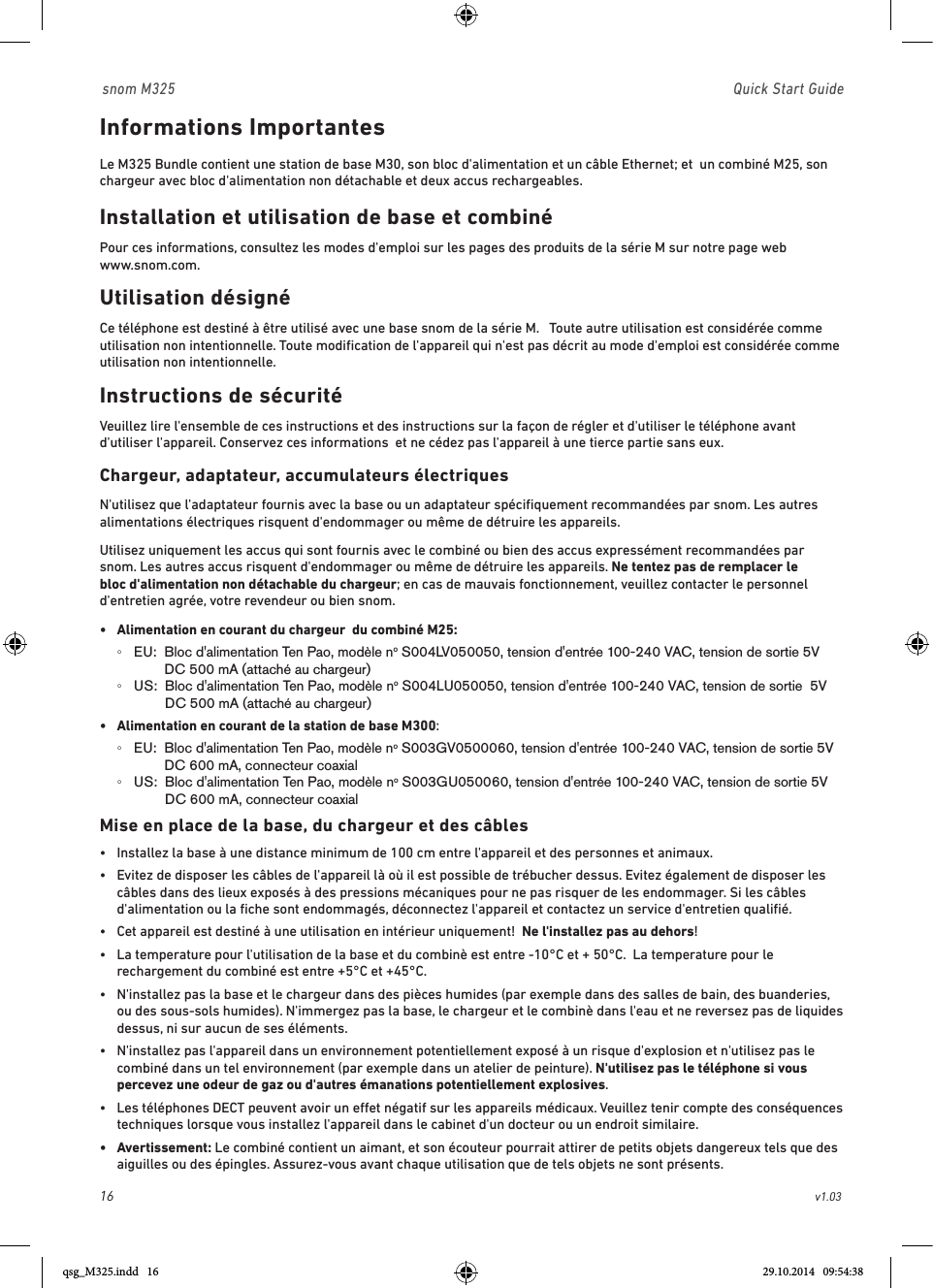 16                                                        v1.03 snom M325                               Quick Start GuideInformations Importantes Le M325 Bundle contient une station de base M30, son bloc d&apos;alimentation et un câble Ethernet; et  un combiné M25, son chargeur avec bloc d&apos;alimentation non détachable et deux accus rechargeables. Installation et utilisation de base et combinéPour ces informations, consultez les modes d&apos;emploi sur les pages des produits de la série M sur notre page web  www.snom.com.Utilisation désignéCe téléphone est destiné à être utilisé avec une base snom de la série M.   Toute autre utilisation est considérée comme utilisation non intentionnelle. Toute modiﬁcation de l&apos;appareil qui n&apos;est pas décrit au mode d&apos;emploi est considérée comme utilisation non intentionnelle.Instructions de sécuritéVeuillez lire l&apos;ensemble de ces instructions et des instructions sur la façon de régler et d&apos;utiliser le téléphone avant d&apos;utiliser l&apos;appareil. Conservez ces informations  et ne cédez pas l&apos;appareil à une tierce partie sans eux.  Chargeur, adaptateur, accumulateurs électriquesN&apos;utilisez que l&apos;adaptateur fournis avec la base ou un adaptateur spéciﬁquement recommandées par snom. Les autres alimentations électriques risquent d&apos;endommager ou même de détruire les appareils. Utilisez uniquement les accus qui sont fournis avec le combiné ou bien des accus expressément recommandées par snom. Les autres accus risquent d&apos;endommager ou même de détruire les appareils. Ne tentez pas de remplacer le bloc d&apos;alimentation non détachable du chargeur; en cas de mauvais fonctionnement, veuillez contacter le personnel d&apos;entretien agrée, votre revendeur ou bien snom.•  Alimentation en courant du chargeur  du combiné M25:   ◦EU:   Bloc d&apos;alimentation Ten Pao, modèle no S004LV050050, tension d&apos;entrée 100-240 VAC, tension de sortie 5V DC 500 mA (attaché au chargeur) ◦US:   Bloc d&apos;alimentation Ten Pao, modèle no S004LU050050, tension d&apos;entrée 100-240 VAC, tension de sortie  5V DC 500 mA (attaché au chargeur)•  Alimentation en courant de la station de base M300:   ◦EU:   Bloc d&apos;alimentation Ten Pao, modèle no S003GV0500060, tension d&apos;entrée 100-240 VAC, tension de sortie 5V DC 600 mA, connecteur coaxial ◦US:   Bloc d&apos;alimentation Ten Pao, modèle no S003GU050060, tension d&apos;entrée 100-240 VAC, tension de sortie 5V DC 600 mA, connecteur coaxialMise en place de la base, du chargeur et des câbles•  Installez la base à une distance minimum de 100 cm entre l&apos;appareil et des personnes et animaux. •   Evitez de disposer les câbles de l&apos;appareil là où il est possible de trébucher dessus. Evitez également de disposer les câbles dans des lieux exposés à des pressions mécaniques pour ne pas risquer de les endommager. Si les câbles d&apos;alimentation ou la ﬁche sont endommagés, déconnectez l&apos;appareil et contactez un service d&apos;entretien qualiﬁé.•   Cet appareil est destiné à une utilisation en intérieur uniquement!  Ne l&apos;installez pas au dehors!   •   La temperature pour l&apos;utilisation de la base et du combinè est entre -10°C et + 50°C.  La temperature pour le rechargement du combiné est entre +5°C et +45°C.  •   N&apos;installez pas la base et le chargeur dans des pièces humides (par exemple dans des salles de bain, des buanderies, ou des sous-sols humides). N&apos;immergez pas la base, le chargeur et le combinè dans l&apos;eau et ne reversez pas de liquides dessus, ni sur aucun de ses éléments. •   N&apos;installez pas l&apos;appareil dans un environnement potentiellement exposé à un risque d&apos;explosion et n&apos;utilisez pas le combiné dans un tel environnement (par exemple dans un atelier de peinture). N&apos;utilisez pas le téléphone si vous percevez une odeur de gaz ou d&apos;autres émanations potentiellement explosives.•   Les téléphones DECT peuvent avoir un eet négatif sur les appareils médicaux. Veuillez tenir compte des conséquences techniques lorsque vous installez l&apos;appareil dans le cabinet d&apos;un docteur ou un endroit similaire.•   Avertissement: Le combiné contient un aimant, et son écouteur pourrait attirer de petits objets dangereux tels que des aiguilles ou des épingles. Assurez-vous avant chaque utilisation que de tels objets ne sont présents.qsg_M325.indd   16 29.10.2014   09:54:38