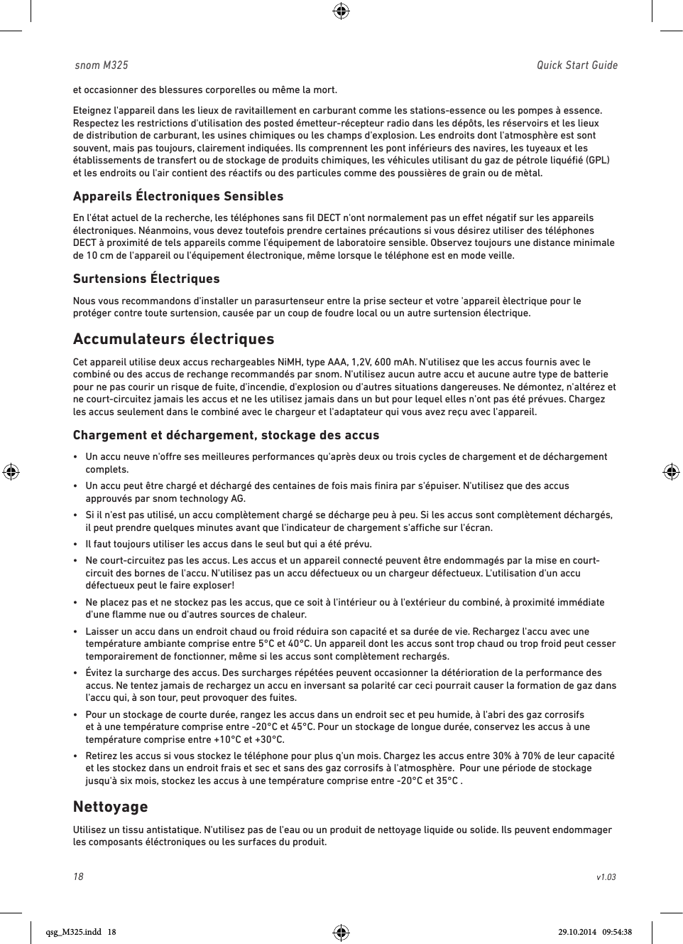 18                                                        v1.03 snom M325                               Quick Start Guideet occasionner des blessures corporelles ou même la mort. Eteignez l&apos;appareil dans les lieux de ravitaillement en carburant comme les stations-essence ou les pompes à essence. Respectez les restrictions d&apos;utilisation des posted émetteur-récepteur radio dans les dépôts, les réservoirs et les lieux de distribution de carburant, les usines chimiques ou les champs d&apos;explosion. Les endroits dont l&apos;atmosphère est sont souvent, mais pas toujours, clairement indiquées. Ils comprennent les pont inférieurs des navires, les tuyeaux et les établissements de transfert ou de stockage de produits chimiques, les véhicules utilisant du gaz de pétrole liquéﬁé (GPL) et les endroits ou l&apos;air contient des réactifs ou des particules comme des poussières de grain ou de mètal. Appareils Électroniques SensiblesEn l&apos;état actuel de la recherche, les téléphones sans ﬁl DECT n&apos;ont normalement pas un eet négatif sur les appareils électroniques. Néanmoins, vous devez toutefois prendre certaines précautions si vous désirez utiliser des téléphones DECT à proximité de tels appareils comme l&apos;équipement de laboratoire sensible. Observez toujours une distance minimale de 10 cm de l&apos;appareil ou l&apos;équipement électronique, même lorsque le téléphone est en mode veille. Surtensions ÉlectriquesNous vous recommandons d&apos;installer un parasurtenseur entre la prise secteur et votre &apos;appareil èlectrique pour le protéger contre toute surtension, causée par un coup de foudre local ou un autre surtension électrique. Accumulateurs électriques Cet appareil utilise deux accus rechargeables NiMH, type AAA, 1,2V, 600 mAh. N&apos;utilisez que les accus fournis avec le combiné ou des accus de rechange recommandés par snom. N&apos;utilisez aucun autre accu et aucune autre type de batterie pour ne pas courir un risque de fuite, d&apos;incendie, d&apos;explosion ou d&apos;autres situations dangereuses. Ne démontez, n&apos;altérez et ne court-circuitez jamais les accus et ne les utilisez jamais dans un but pour lequel elles n&apos;ont pas été prévues. Chargez les accus seulement dans le combiné avec le chargeur et l&apos;adaptateur qui vous avez reçu avec l&apos;appareil.Chargement et déchargement, stockage des accus•   Un accu neuve n&apos;ore ses meilleures performances qu&apos;après deux ou trois cycles de chargement et de déchargement complets. •   Un accu peut être chargé et déchargé des centaines de fois mais ﬁnira par s&apos;épuiser. N&apos;utilisez que des accus approuvés par snom technology AG. •   Si il n&apos;est pas utilisé, un accu complètement chargé se décharge peu à peu. Si les accus sont complètement déchargés, il peut prendre quelques minutes avant que l&apos;indicateur de chargement s&apos;ache sur l&apos;écran. •   Il faut toujours utiliser les accus dans le seul but qui a été prévu. •   Ne court-circuitez pas les accus. Les accus et un appareil connecté peuvent être endommagés par la mise en court-circuit des bornes de l&apos;accu. N&apos;utilisez pas un accu défectueux ou un chargeur défectueux. L&apos;utilisation d&apos;un accu défectueux peut le faire exploser!•   Ne placez pas et ne stockez pas les accus, que ce soit à l&apos;intérieur ou à l&apos;extérieur du combiné, à proximité immédiate d&apos;une ﬂamme nue ou d&apos;autres sources de chaleur.•   Laisser un accu dans un endroit chaud ou froid réduira son capacité et sa durée de vie. Rechargez l&apos;accu avec une température ambiante comprise entre 5°C et 40°C. Un appareil dont les accus sont trop chaud ou trop froid peut cesser temporairement de fonctionner, même si les accus sont complètement rechargés.  •   Évitez la surcharge des accus. Des surcharges répétées peuvent occasionner la détérioration de la performance des accus. Ne tentez jamais de rechargez un accu en inversant sa polarité car ceci pourrait causer la formation de gaz dans l&apos;accu qui, à son tour, peut provoquer des fuites. •   Pour un stockage de courte durée, rangez les accus dans un endroit sec et peu humide, à l&apos;abri des gaz corrosifs et à une température comprise entre -20°C et 45°C. Pour un stockage de longue durée, conservez les accus à une température comprise entre +10°C et +30°C.•   Retirez les accus si vous stockez le téléphone pour plus q&apos;un mois. Chargez les accus entre 30% à 70% de leur capacité et les stockez dans un endroit frais et sec et sans des gaz corrosifs à l&apos;atmosphère.  Pour une période de stockage jusqu&apos;à six mois, stockez les accus à une température comprise entre -20°C et 35°C .  NettoyageUtilisez un tissu antistatique. N&apos;utilisez pas de l&apos;eau ou un produit de nettoyage liquide ou solide. Ils peuvent endommager les composants éléctroniques ou les surfaces du produit.qsg_M325.indd   18 29.10.2014   09:54:38