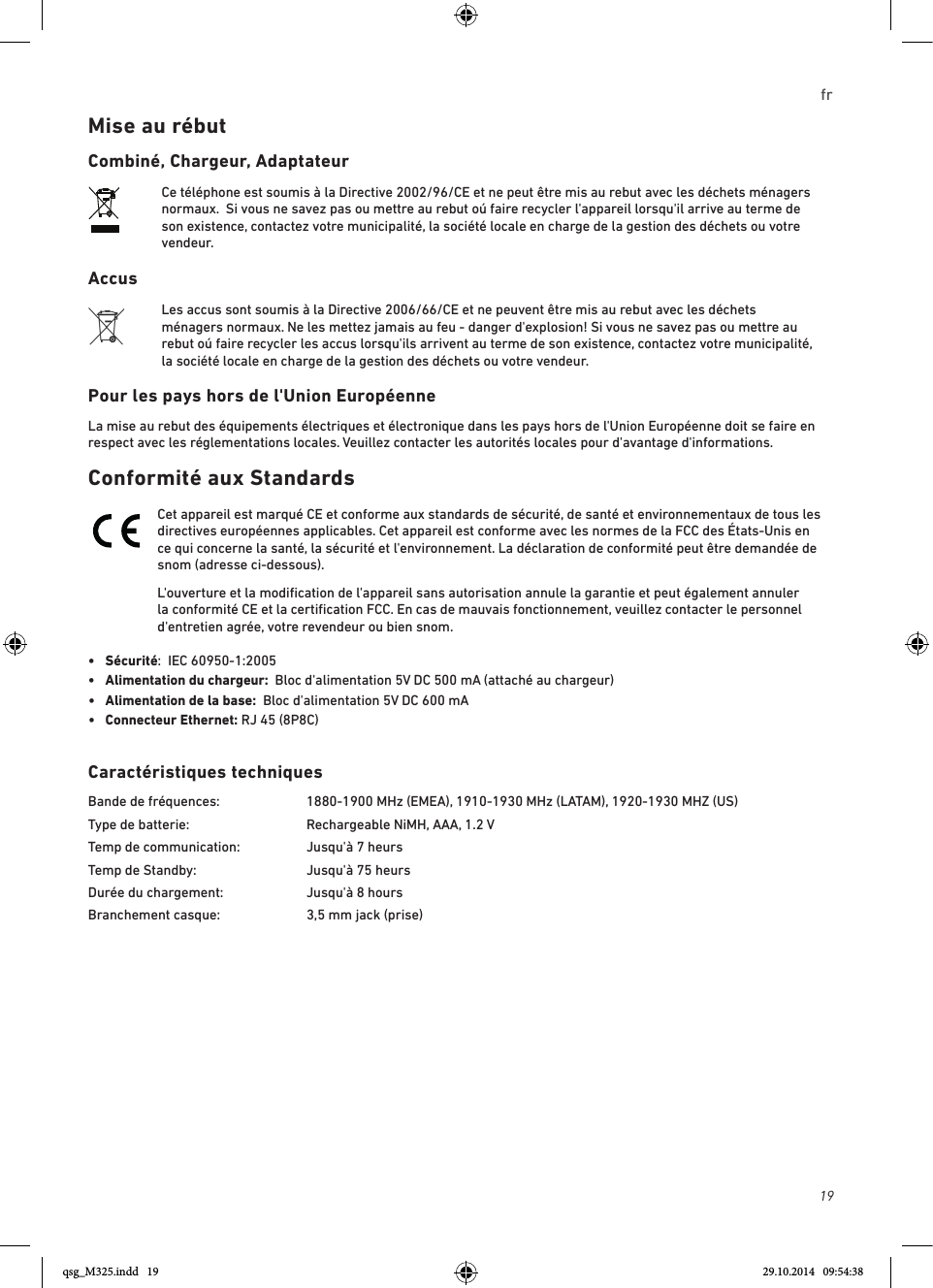 19frMise au rébutCombiné, Chargeur, AdaptateurCe téléphone est soumis à la Directive 2002/96/CE et ne peut être mis au rebut avec les déchets ménagers normaux.  Si vous ne savez pas ou mettre au rebut oú faire recycler l&apos;appareil lorsqu&apos;il arrive au terme de son existence, contactez votre municipalité, la société locale en charge de la gestion des déchets ou votre vendeur.AccusLes accus sont soumis à la Directive 2006/66/CE et ne peuvent être mis au rebut avec les déchets ménagers normaux. Ne les mettez jamais au feu - danger d&apos;explosion! Si vous ne savez pas ou mettre au rebut oú faire recycler les accus lorsqu&apos;ils arrivent au terme de son existence, contactez votre municipalité, la société locale en charge de la gestion des déchets ou votre vendeur.Pour les pays hors de l&apos;Union EuropéenneLa mise au rebut des équipements électriques et électronique dans les pays hors de l&apos;Union Européenne doit se faire en respect avec les réglementations locales. Veuillez contacter les autorités locales pour d&apos;avantage d&apos;informations.Conformité aux StandardsCet appareil est marqué CE et conforme aux standards de sécurité, de santé et environnementaux de tous les directives européennes applicables. Cet appareil est conforme avec les normes de la FCC des États-Unis en ce qui concerne la santé, la sécurité et l&apos;environnement. La déclaration de conformité peut être demandée de snom (adresse ci-dessous). L&apos;ouverture et la modiﬁcation de l&apos;appareil sans autorisation annule la garantie et peut également annuler la conformité CE et la certiﬁcation FCC. En cas de mauvais fonctionnement, veuillez contacter le personnel d&apos;entretien agrée, votre revendeur ou bien snom.•  Sécurité:  IEC 60950-1:2005•   Alimentation du chargeur:  Bloc d&apos;alimentation 5V DC 500 mA (attaché au chargeur)•  Alimentation de la base:  Bloc d&apos;alimentation 5V DC 600 mA•  Connecteur Ethernet: RJ 45 (8P8C)Caractéristiques techniquesBande de fréquences:    1880-1900 MHz (EMEA), 1910-1930 MHz (LATAM), 1920-1930 MHZ (US)Type de batterie:    Rechargeable NiMH, AAA, 1.2 VTemp de communication:  Jusqu&apos;à 7 heursTemp de Standby:     Jusqu&apos;à 75 heursDurée du chargement:     Jusqu&apos;à 8 hoursBranchement casque:    3,5 mm jack (prise) qsg_M325.indd   19 29.10.2014   09:54:38