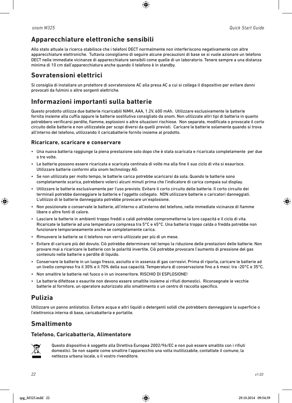 22                                                        v1.03 snom M325                               Quick Start GuideApparecchiature elettroniche sensibiliAllo stato attuale la ricerca stabilisce che i telefoni DECT normalmente non interferiscono negativamente con altre apparecchiature elettroniche.  Tuttavia consigliamo di seguire alcune precauzioni di base se si vuole azionare un telefono DECT nelle immediate vicinanze di apparecchiature sensibili come quelle di un laboratorio. Tenere sempre a una distanza minima di 10 cm dall’apparecchiatura anche quando il telefono è in standby.Sovratensioni elettriciSi consiglia di installare un protettore di sovratensione AC alla presa AC a cui si collega il dispositivo per evitare danni provocati da fulmini o altre sorgenti elettriche. Informazioni importanti sulla batterieQuesto prodotto utilizza due batterie ricaricabili NiMH, AAA, 1.2V, 600 mAh.  Utilizzare esclusivamente le batterie fornita insieme alla cua oppure le batterie sostitutiva consigliato da snom. Non utilizzate altri tipi di batteria in quanto potrebbero veriﬁcarsi perdite, ﬁamme, esplosioni o altre situazioni rischiose.  Non separate, modiﬁcate o provocate il corto circuito delle batterie e non utilizzatele per scopi diversi da quelli previsti.  Caricare le batterie solamente quando si trova all&apos;interno del telefono, utilizzando il caricabatterie fornito insieme al prodotto. Ricaricare, scaricare e conservare•   Una nuova batteria raggiunge la piena prestazione solo dopo che è stata scaricata e ricaricata completamente  per due o tre volte.•   Le batterie possono essere ricaricata e scaricata centinaia di volte ma alla ﬁne il suo ciclo di vita si esaurisce.  Utilizzare batterie conformi alla snom technology AG.•   Se non utilizzata per molto tempo, le batterie carica potrebbe scaricarsi da sola. Quando le batterie sono completamente scarica, potrebbero volerci alcuni minuti prima che l’indicatore di carica compaia sul display.•   Utilizzare le batterie esclusivamente per l’uso previsto. Evitare il corto circuito delle batterie. Il corto circuito dei terminali potrebbe danneggiare le batterie e l’oggetto collegato.  NON utilizzare batterie o caricatori danneggiati. L’utilizzo di le batterie danneggiata potrebbe provocare un’esplosione. •   Non posizionate o conservate le batterie, all’interno o all’esterno del telefono, nelle immediate vicinanze di ﬁamme libere o altre fonti di calore.  •   Lasciare le batterie in ambienti troppo freddi o caldi potrebbe comprometterne la loro capacità e il ciclo di vita.  Ricaricate le batterie ad una temperatura compresa tra 5°C e 45°C. Una batteria troppo calda o fredda potrebbe non funzionare temporaneamente anche se completamente carica.   •  Rimuovere le batterie se il telefono non verrà utilizzato per più di un mese.•   Evitare di caricare più del dovuto. Ciò potrebbe determinare nel tempo la riduzione delle prestazioni delle batterie. Non provare mai a ricaricare le batterie con le polarità invertite. Ciò potrebbe provocare l’aumento di pressione del gas contenuto nelle batterie o perdite di liquido. •   Conservare le batterie in un luogo fresco, asciutto e in assenza di gas corrosivi. Prima di riporla, caricare le batterie ad un livello compreso fra il 30% e il 70% della sua capacità. Temperatura di conservazione ﬁno a 6 mesi: tra -20°C e 35°C.    •  Non smaltire le batterie nel fuoco o in un inceneritore. RISCHIO DI ESPLOSIONE!•   Le batterie difettose o esaurite non devono essere smaltite insieme ai riﬁuti domestici.  Riconsegnate le vecchie batterie al fornitore, un operatore autorizzato allo smaltimento o un centro di raccolta speciﬁco.PuliziaUtilizzare un panno antistatico. Evitare acqua e altri liquidi o detergenti solidi che potrebbero danneggiare la superﬁcie o l’elettronica interna di base, caricabatteria e portatile.SmaltimentoTelefono, Caricabatteria, AlimentatoreQuesto dispositivo è soggetto alla Direttiva Europea 2002/96/EC e non può essere smaltito con i riﬁuti domestici. Se non sapete come smaltire l’apparecchio una volta inutilizzabile, contattate il comune, la nettezza urbana locale, o il vostro rivenditore.qsg_M325.indd   22 29.10.2014   09:54:39