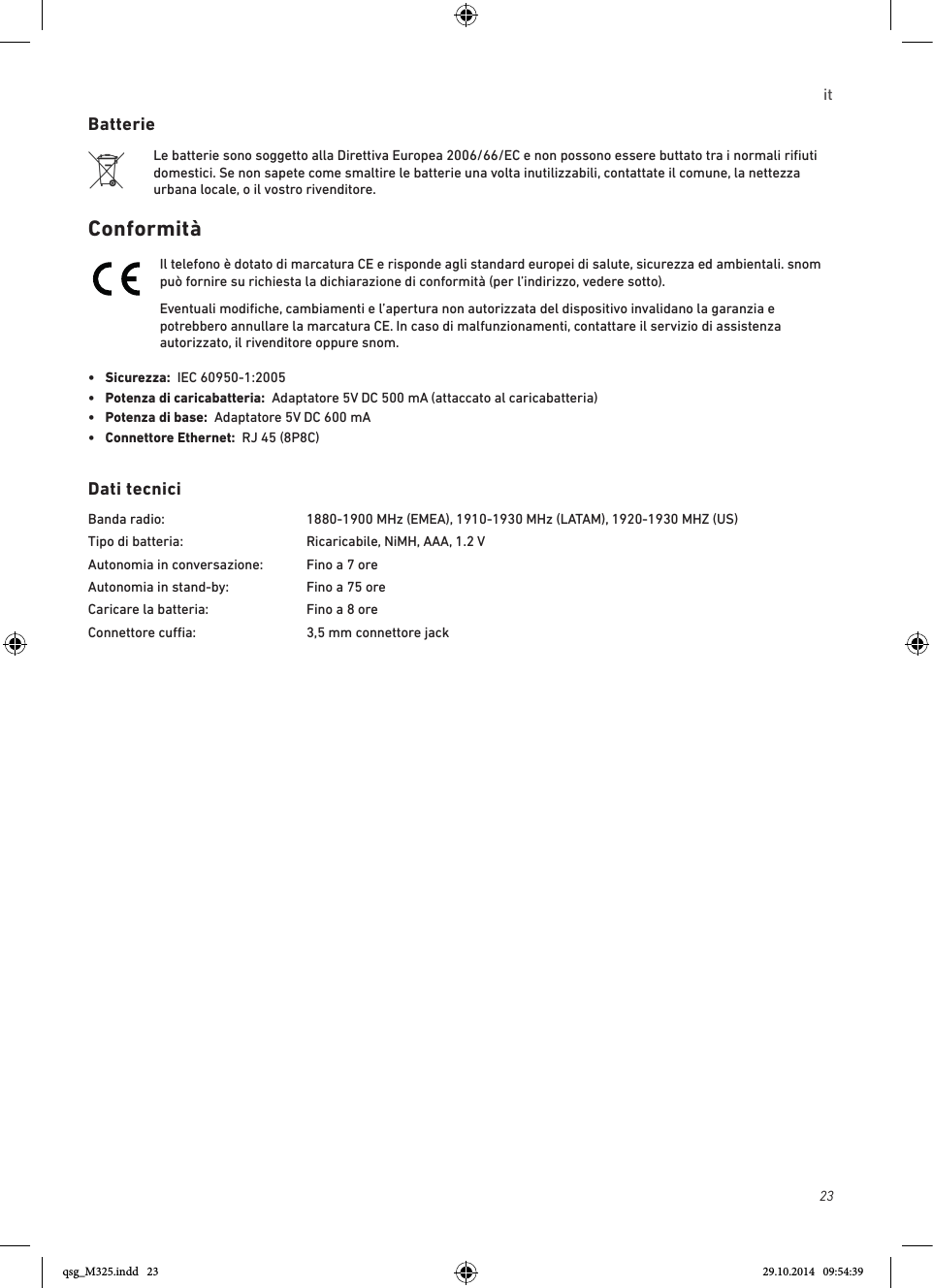 23itBatterieLe batterie sono soggetto alla Direttiva Europea 2006/66/EC e non possono essere buttato tra i normali riﬁuti domestici. Se non sapete come smaltire le batterie una volta inutilizzabili, contattate il comune, la nettezza urbana locale, o il vostro rivenditore.ConformitàIl telefono è dotato di marcatura CE e risponde agli standard europei di salute, sicurezza ed ambientali. snom può fornire su richiesta la dichiarazione di conformità (per l’indirizzo, vedere sotto).Eventuali modiﬁche, cambiamenti e l’apertura non autorizzata del dispositivo invalidano la garanzia e potrebbero annullare la marcatura CE. In caso di malfunzionamenti, contattare il servizio di assistenza autorizzato, il rivenditore oppure snom.•  Sicurezza:  IEC 60950-1:2005•   Potenza di caricabatteria:  Adaptatore 5V DC 500 mA (attaccato al caricabatteria)•  Potenza di base:  Adaptatore 5V DC 600 mA•  Connettore Ethernet:  RJ 45 (8P8C)Dati tecniciBanda radio:    1880-1900 MHz (EMEA), 1910-1930 MHz (LATAM), 1920-1930 MHZ (US)Tipo di batteria:    Ricaricabile, NiMH, AAA, 1.2 VAutonomia in conversazione:  Fino a 7 oreAutonomia in stand-by:    Fino a 75 oreCaricare la batteria:     Fino a 8 oreConnettore cua:    3,5 mm connettore jack qsg_M325.indd   23 29.10.2014   09:54:39