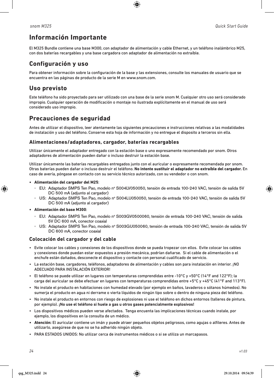 24                                                        v1.03 snom M325                               Quick Start GuideInformación Importante El M325 Bundle contiene una base M300, con adaptador de alimentación y cable Ethernet, y un teléfono inalámbrico M25, con dos baterías recargables y una base cargadora con adaptador de alimentación no extraíble. Configuración y usoPara obtener información sobre la conﬁguración de la base y las extensiones, consulte los manuales de usuario que se encuentra en las páginas de producto de la serie M en www.snom.com.Uso previstoEste teléfono ha sido proyectado para ser utilizado con una base de la serie snom M. Cualquier otro uso será considerado impropio. Cualquier operación de modiﬁcación o montaje no ilustrada explícitamente en el manual de uso será considerado uso impropio.Precauciones de seguridadAntes de utilizar el dispositivo, leer atentamente las siguientes precauciones e instrucciones relativas a las modalidades de instalación y uso del teléfono. Conserve esta hoja de información y no entregue el disposito a terceros sin ella.  Alimentaciones/adaptadores, cargador, baterías recargablesUtilizar únicamente el adaptador entregado con la estación base o uno expresamente recomendado por snom. Otros adaptadores de alimentación pueden dañar o incluso destruir la estación base.Utilizar únicamente las baterías recargables entregados junto con el auricular o expresamente recomendada por snom. Otras baterías pueden dañar o incluso destruir el teléfono. No intente sustituir el adaptador no extraíble del cargador. En caso de avería, póngase en contacto con su servicio técnico autorizado, con su vendedor o con snom.•  Alimentación del cargador del M25:   ◦EU:   Adaptador SMPS Ten Pao, modelo no S004LV050050, tensión de entrada 100-240 VAC, tensión de salida 5V DC 500 mA (adjunto al cargador)  ◦US:   Adaptador SMPS Ten Pao, modelo no S004LU050050, tensión de entrada 100-240 VAC, tensión de salida 5V DC 500 mA (adjunto al cargador)•  Alimentación del base M300:   ◦EU:   Adaptador SMPS Ten Pao, modelo no S003GV0500060, tensión de entrada 100-240 VAC, tensión de salida 5V DC 600 mA, conector coaxial ◦US:   Adaptador SMPS Ten Pao, modelo no S003GU050060, tensión de entrada 100-240 VAC, tensión de salida 5V DC 600 mA, conector coaxial Colocación del cargador y del cable•   Evite colocar los cables y conexiones de los dispositivos donde se pueda tropezar con ellos.  Evite colocar los cables y conexiones donde puedan estar expuestos a presión mecánica, podrían dañarse.  Si el cable de alimentación o el enchufe están dañados, desconecte el dispositivo y contacte con personal cualiﬁcado de servicio.•   La estación base, cargadores, teléfonos, adaptadores de alimentación y cables son para instalación en interior. ¡NO ADECUADO PARA INSTALACIÓN EXTERIOR! •   El teléfono se puede utilizar en lugares con temperaturas comprendidas entre -10°C y +50°C (14°F and 122°F); la carga del auricular se debe efectuar en lugares con temperaturas comprendidas entre +5°C y +45°C (41°F and 113°F).   •   No instale el producto en habitaciones con humedad elevado (por ejemplo en baños, lavaderos o sótanos húmedos). No sumerja el producto en agua ni derrame o vierta líquidos de ningún tipo sobre o dentro de ninguna pieza del teléfono.•   No instale el producto en entornos con riesgo de explosiones ni use el teléfono en dichos entornos (talleres de pintura, por ejemplo). ¡No use el teléfono si huele a gas u otros gases potencialmente explosivos!•   Los dispositivos médicos pueden verse afectados.  Tenga encuenta las implicaciones técnicas cuando instale, por ejemplo, los dispositivos en la consulta de un médico.•   Atención:  El auricular contiene un imán y puede atraer pequeños objetos peligrosos, como agujas o alﬁleres. Antes de utilizarlo, asegúrese de que no se ha adherido ningún objeto.•  PARA ESTADOS UNIDOS: No utilizar cerca de instrumentos médicos o si se utiliza un marcapasos.qsg_M325.indd   24 29.10.2014   09:54:39