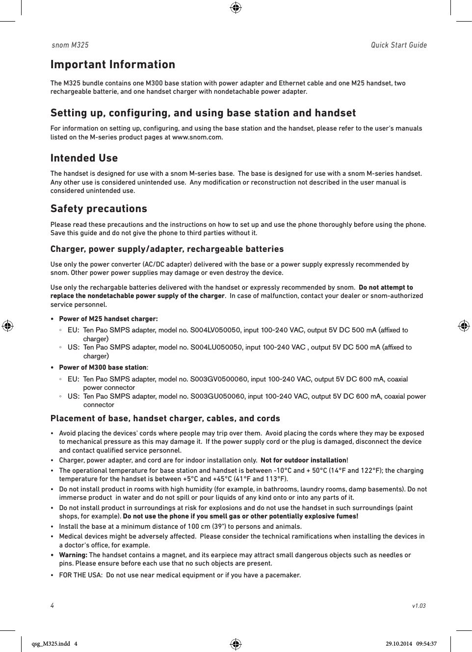 4                                                        v1.03 snom M325                               Quick Start GuideImportant Information The M325 bundle contains one M300 base station with power adapter and Ethernet cable and one M25 handset, two rechargeable batterie, and one handset charger with nondetachable power adapter.Setting up, configuring, and using base station and handsetFor information on setting up, conﬁguring, and using the base station and the handset, please refer to the user&apos;s manuals listed on the M-series product pages at www.snom.com.Intended UseThe handset is designed for use with a snom M-series base.  The base is designed for use with a snom M-series handset.  Any other use is considered unintended use.  Any modiﬁcation or reconstruction not described in the user manual is considered unintended use.Safety precautionsPlease read these precautions and the instructions on how to set up and use the phone thoroughly before using the phone.  Save this guide and do not give the phone to third parties without it.  Charger, power supply/adapter, rechargeable batteriesUse only the power converter (AC/DC adapter) delivered with the base or a power supply expressly recommended by snom. Other power power supplies may damage or even destroy the device.Use only the rechargable batteries delivered with the handset or expressly recommended by snom.  Do not attempt to replace the nondetachable power supply of the charger.  In case of malfunction, contact your dealer or snom-authorized service personnel.•  Power of M25 handset charger:   ◦EU:   Ten Pao SMPS adapter, model no. S004LV050050, input 100-240 VAC, output 5V DC 500 mA (afﬁxed to charger) ◦US:   Ten Pao SMPS adapter, model no. S004LU050050, input 100-240 VAC , output 5V DC 500 mA (afﬁxed to charger)•  Power of M300 base station:   ◦EU:   Ten Pao SMPS adapter, model no. S003GV0500060, input 100-240 VAC, output 5V DC 600 mA, coaxial power connector ◦US:   Ten Pao SMPS adapter, model no. S003GU050060, input 100-240 VAC, output 5V DC 600 mA, coaxial power connectorPlacement of base, handset charger, cables, and cords•   Avoid placing the devices&apos; cords where people may trip over them.  Avoid placing the cords where they may be exposed to mechanical pressure as this may damage it.  If the power supply cord or the plug is damaged, disconnect the device and contact qualiﬁed service personnel.•   Charger, power adapter, and cord are for indoor installation only.  Not for outdoor installation!  •   The operational temperature for base station and handset is between -10°C and + 50°C (14°F and 122°F); the charging temperature for the handset is between +5°C and +45°C (41°F and 113°F).  •   Do not install product in rooms with high humidity (for example, in bathrooms, laundry rooms, damp basements). Do not immerse product  in water and do not spill or pour liquids of any kind onto or into any parts of it.•   Do not install product in surroundings at risk for explosions and do not use the handset in such surroundings (paint shops, for example). Do not use the phone if you smell gas or other potentially explosive fumes!•  Install the base at a minimum distance of 100 cm (39&quot;) to persons and animals.•   Medical devices might be adversely aected.  Please consider the technical ramiﬁcations when installing the devices in a doctor‘s oce, for example.•   Warning: The handset contains a magnet, and its earpiece may attract small dangerous objects such as needles or pins. Please ensure before each use that no such objects are present.•  FOR THE USA:  Do not use near medical equipment or if you have a pacemaker.qsg_M325.indd   4 29.10.2014   09:54:37