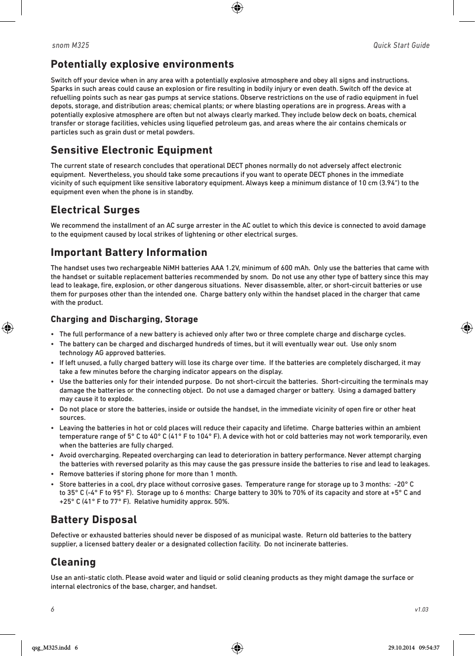 6                                                        v1.03 snom M325                               Quick Start GuidePotentially explosive environmentsSwitch o your device when in any area with a potentially explosive atmosphere and obey all signs and instructions. Sparks in such areas could cause an explosion or ﬁre resulting in bodily injury or even death. Switch o the device at refuelling points such as near gas pumps at service stations. Observe restrictions on the use of radio equipment in fuel depots, storage, and distribution areas; chemical plants; or where blasting operations are in progress. Areas with a potentially explosive atmosphere are often but not always clearly marked. They include below deck on boats, chemical transfer or storage facilities, vehicles using liqueﬁed petroleum gas, and areas where the air contains chemicals or particles such as grain dust or metal powders.Sensitive Electronic EquipmentThe current state of research concludes that operational DECT phones normally do not adversely aect electronic equipment.  Nevertheless, you should take some precautions if you want to operate DECT phones in the immediate vicinity of such equipment like sensitive laboratory equipment. Always keep a minimum distance of 10 cm (3.94“) to the equipment even when the phone is in standby.Electrical SurgesWe recommend the installment of an AC surge arrester in the AC outlet to which this device is connected to avoid damage to the equipmen t caused by local strikes of lightening or other electrical surges.Important Battery InformationThe handset uses two rechargeable NiMH batteries AAA 1.2V, minimum of 600 mAh.  Only use the batteries that came with the handset or suitable replacement batteries recommended by snom.  Do not use any other type of battery since this may lead to leakage, ﬁre, explosion, or other dangerous situations.  Never disassemble, alter, or short-circuit batteries or use them for purposes other than the intended one.  Charge battery only within the handset placed in the charger that came with the product.Charging and Discharging, Storage•   The full performance of a new battery is achieved only after two or three complete charge and discharge cycles.•   The battery can be charged and discharged hundreds of times, but it will eventually wear out.  Use only snom technology AG approved batteries.•   If left unused, a fully charged battery will lose its charge over time.  If the batteries are completely discharged, it may take a few minutes before the charging indicator appears on the display.•   Use the batteries only for their intended purpose.  Do not short-circuit the batteries.  Short-circuiting the terminals may damage the batteries or the connecting object.  Do not use a damaged charger or battery.  Using a damaged battery may cause it to explode.•   Do not place or store the batteries, inside or outside the handset, in the immediate vicinity of open ﬁre or other heat sources.  •   Leaving the batteries in hot or cold places will reduce their capacity and lifetime.  Charge batteries within an ambient temperature range of 5° C to 40° C (41° F to 104° F). A device with hot or cold batteries may not work temporarily, even when the batteries are fully charged. •   Avoid overcharging. Repeated overcharging can lead to deterioration in battery performance. Never attempt charging the batteries with reversed polarity as this may cause the gas pressure inside the batteries to rise and lead to leakages. •  Remove batteries if storing phone for more than 1 month.•   Store batteries in a cool, dry place without corrosive gases.  Temperature range for storage up to 3 months:  -20° C to 35° C (-4° F to 95° F).  Storage up to 6 months:  Charge battery to 30% to 70% of its capacity and store at +5° C and +25° C (41° F to 77° F).  Relative humidity approx. 50%.Battery DisposalDefective or exhausted batteries should never be disposed of as municipal waste.  Return old batteries to the battery supplier, a licensed battery dealer or a designated collection facility.  Do not incinerate batteries.CleaningUse an anti-static cloth. Please avoid water and liquid or solid cleaning products as they might damage the surface or internal electronics of the base, charger, and handset.qsg_M325.indd   6 29.10.2014   09:54:37