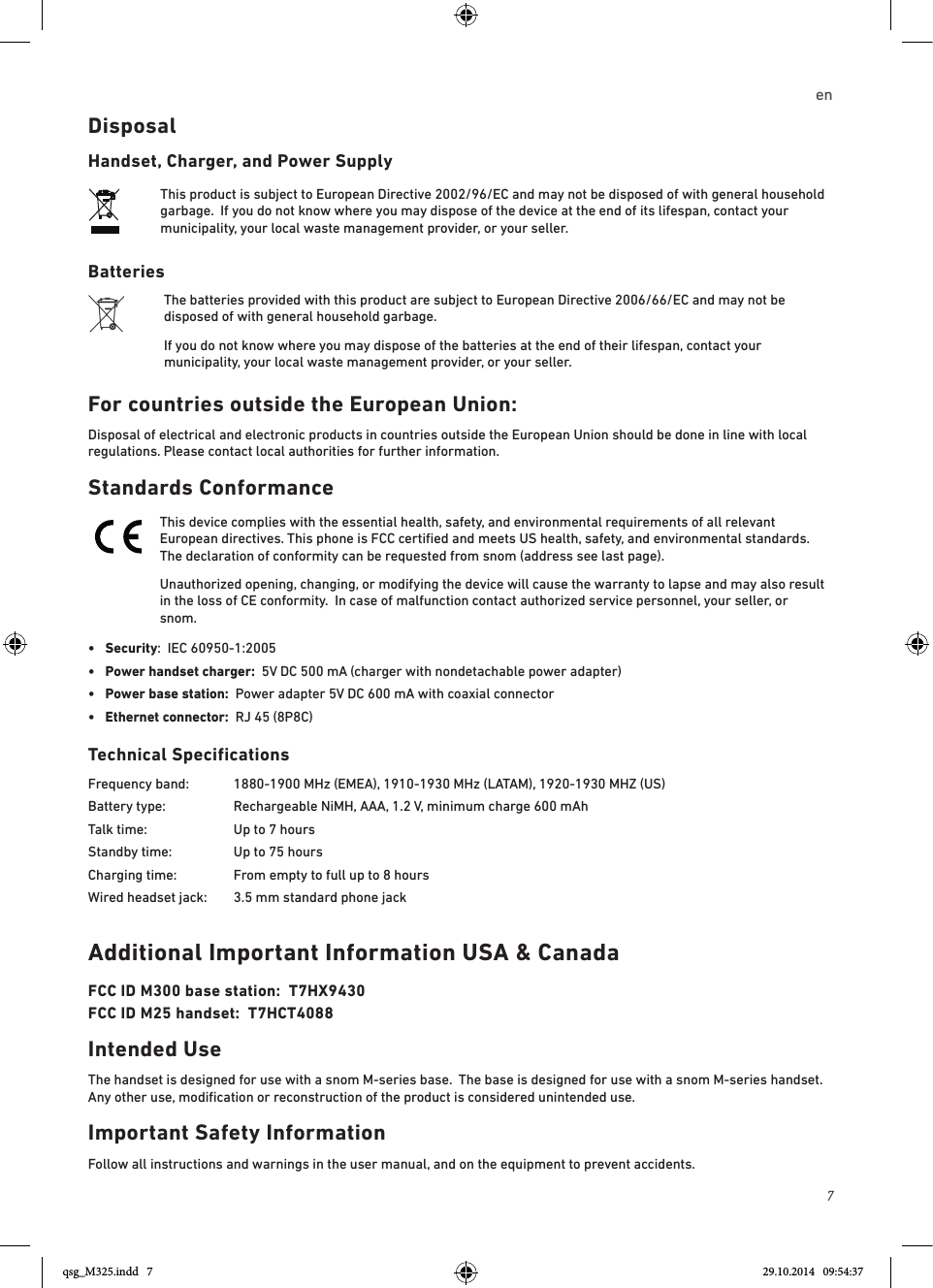 7enDisposalHandset, Charger, and Power SupplyThis product is subject to European Directive 2002/96/EC and may not be disposed of with general household garbage.  If you do not know where you may dispose of the device at the end of its lifespan, contact your municipality, your local waste management provider, or your seller.BatteriesThe batteries provided with this product are subject to European Directive 2006/66/EC and may not be disposed of with general household garbage.If you do not know where you may dispose of the batteries at the end of their lifespan, contact your municipality, your local waste management provider, or your seller.For countries outside the European Union:Disposal of electrical and electronic products in countries outside the European Union should be done in line with local regulations. Please contact local authorities for further information.Standards ConformanceThis device complies with the essential health, safety, and environmental requirements of all relevant European directives. This phone is FCC certiﬁed and meets US health, safety, and environmental standards.  The declaration of conformity can be requested from snom (address see last page). Unauthorized opening, changing, or modifying the device will cause the warranty to lapse and may also result in the loss of CE conformity.  In case of malfunction contact authorized service personnel, your seller, or snom.•  Security:  IEC 60950-1:2005•   Power handset charger:  5V DC 500 mA (charger with nondetachable power adapter)•  Power base station:  Power adapter 5V DC 600 mA with coaxial connector •  Ethernet connector:  RJ 45 (8P8C)Technical SpecificationsFrequency band:  1880-1900 MHz (EMEA), 1910-1930 MHz (LATAM), 1920-1930 MHZ (US)Battery type:  Rechargeable NiMH, AAA, 1.2 V, minimum charge 600 mAhTalk time:    Up to 7 hoursStandby time:   Up to 75 hoursCharging time:   From empty to full up to 8 hoursWired headset jack:  3.5 mm standard phone jack Additional Important Information USA &amp; CanadaFCC ID M300 base station:  T7HX9430FCC ID M25 handset:  T7HCT4088Intended UseThe handset is designed for use with a snom M-series base.  The base is designed for use with a snom M-series handset.  Any other use, modiﬁcation or reconstruction of the product is considered unintended use.  Important Safety InformationFollow all instructions and warnings in the user manual, and on the equipment to prevent accidents.qsg_M325.indd   7 29.10.2014   09:54:37