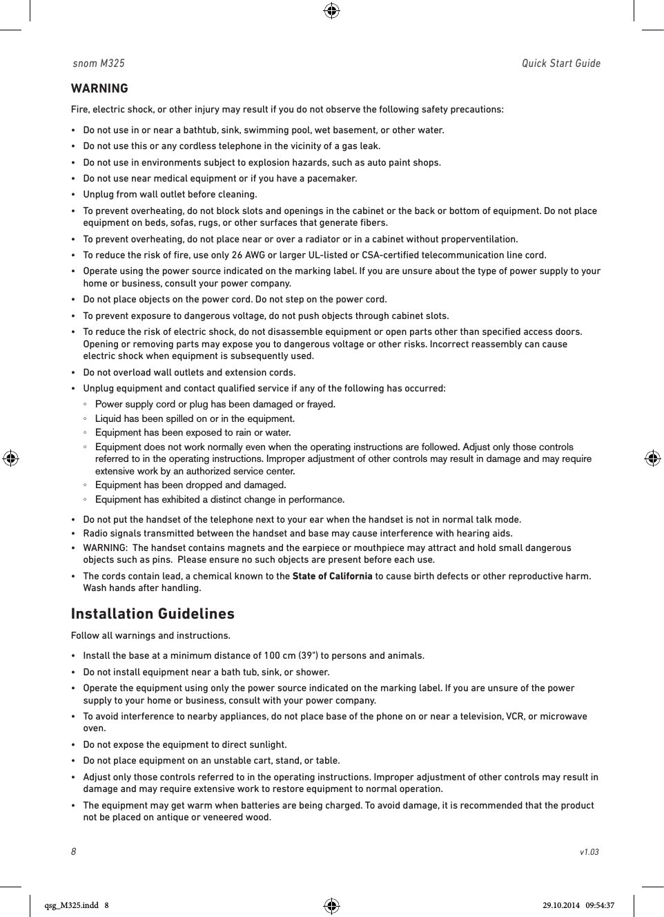 8                                                        v1.03 snom M325                               Quick Start GuideWARNINGFire, electric shock, or other injury may result if you do not observe the following safety precautions:•  Do not use in or near a bathtub, sink, swimming pool, wet basement, or other water.•  Do not use this or any cordless telephone in the vicinity of a gas leak.•  Do not use in environments subject to explosion hazards, such as auto paint shops.•  Do not use near medical equipment or if you have a pacemaker.•  Unplug from wall outlet before cleaning.•   To prevent overheating, do not block slots and openings in the cabinet or the back or bottom of equipment. Do not place equipment on beds, sofas, rugs, or other surfaces that generate ﬁbers.•  To prevent overheating, do not place near or over a radiator or in a cabinet without properventilation.•   To reduce the risk of ﬁre, use only 26 AWG or larger UL-listed or CSA-certiﬁed telecommunication line cord.•   Operate using the power source indicated on the marking label. If you are unsure about the type of power supply to your home or business, consult your power company.•  Do not place objects on the power cord. Do not step on the power cord.•  To prevent exposure to dangerous voltage, do not push objects through cabinet slots.•   To reduce the risk of electric shock, do not disassemble equipment or open parts other than speciﬁed access doors. Opening or removing parts may expose you to dangerous voltage or other risks. Incorrect reassembly can cause electric shock when equipment is subsequently used.•  Do not overload wall outlets and extension cords.•  Unplug equipment and contact qualiﬁed service if any of the following has occurred: ◦Power supply cord or plug has been damaged or frayed. ◦Liquid has been spilled on or in the equipment. ◦Equipment has been exposed to rain or water. ◦ Equipment does not work normally even when the operating instructions are followed. Adjust only those controls referred to in the operating instructions. Improper adjustment of other controls may result in damage and may require extensive work by an authorized service center. ◦Equipment has been dropped and damaged. ◦Equipment has exhibited a distinct change in performance.•  Do not put the handset of the telephone next to your ear when the handset is not in normal talk mode.•  Radio signals transmitted between the handset and base may cause interference with hearing aids.•   WARNING:  The handset contains magnets and the earpiece or mouthpiece may attract and hold small dangerous objects such as pins.  Please ensure no such objects are present before each use.•   The cords contain lead, a chemical known to the State of California to cause birth defects or other reproductive harm. Wash hands after handling.Installation GuidelinesFollow all warnings and instructions.•  Install the base at a minimum distance of 100 cm (39&quot;) to persons and animals.•  Do not install equipment near a bath tub, sink, or shower.•   Operate the equipment using only the power source indicated on the marking label. If you are unsure of the power supply to your home or business, consult with your power company.•   To avoid interference to nearby appliances, do not place base of the phone on or near a television, VCR, or microwave oven.•  Do not expose the equipment to direct sunlight.•  Do not place equipment on an unstable cart, stand, or table.•   Adjust only those controls referred to in the operating instructions. Improper adjustment of other controls may result in damage and may require extensive work to restore equipment to normal operation.•   The equipment may get warm when batteries are being charged. To avoid damage, it is recommended that the product not be placed on antique or veneered wood.qsg_M325.indd   8 29.10.2014   09:54:37