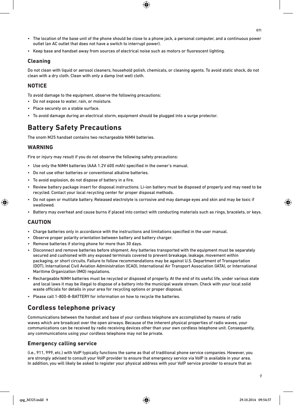 9en•   The location of the base unit of the phone should be close to a phone jack, a personal computer, and a continuous power outlet (an AC outlet that does not have a switch to interrupt power).•  Keep base and handset away from sources of electrical noise such as motors or ﬂuorescent lighting.Cleaning Do not clean with liquid or aerosol cleaners, household polish, chemicals, or cleaning agents. To avoid static shock, do not clean with a dry cloth. Clean with only a damp (not wet) cloth.NOTICETo avoid damage to the equipment, observe the following precautions:•  Do not expose to water, rain, or moisture.•  Place securely on a stable surface.•  To avoid damage during an electrical storm, equipment should be plugged into a surge protector.Battery Safety PrecautionsThe snom M25 handset contains two rechargeable NiMH batteries. WARNINGFire or injury may result if you do not observe the following safety precautions:•  Use only the NiMH batteries (AAA 1.2V 600 mAh) speciﬁed in the owner’s manual.•  Do not use other batteries or conventional alkaline batteries.•  To avoid explosion, do not dispose of battery in a ﬁre.•   Review battery package insert for disposal instructions. Li-ion battery must be disposed of properly and may need to be recycled. Contact your local recycling center for proper disposal methods.•   Do not open or mutilate battery. Released electrolyte is corrosive and may damage eyes and skin and may be toxic if swallowed.•   Battery may overheat and cause burns if placed into contact with conducting materials such as rings, bracelets, or keys.CAUTION•   Charge batteries only in accordance with the instructions and limitations speciﬁed in the user manual.•  Observe proper polarity orientation between battery and battery charger.•  Remove batteries if storing phone for more than 30 days.•   Disconnect and remove batteries before shipment. Any batteries transported with the equipment must be separately secured and cushioned with any exposed terminals covered to prevent breakage, leakage, movement within packaging, or short circuits. Failure to follow recommendations may be against U.S. Department of Transportation (DOT), International Civil Aviation Administration (ICAO), International Air Transport Association (IATA), or International Maritime Organization (IMO) regulations.•   Rechargeable NiMH batteries must be recycled or disposed of properly. At the end of its useful life, under various state and local laws it may be illegal to dispose of a battery into the municipal waste stream. Check with your local solid waste ocials for details in your area for recycling options or proper disposal.•  Please call 1-800-8-BATTERY for information on how to recycle the batteries.Cordless telephone privacyCommunications between the handset and base of your cordless telephone are accomplished by means of radio waves which are broadcast over the open airways. Because of the inherent physical properties of radio waves, your communications can be received by radio receiving devices other than your own cordless telephone unit. Consequently, any communications using your cordless telephone may not be private.Emergency calling service(i.e., 911, 999, etc.) with VoIP typically functions the same as that of traditional phone service companies. However, you are strongly advised to consult your VoIP provider to ensure that emergency service via VoIP is available in your area. In addition, you will likely be asked to register your physical address with your VoIP service provider to ensure that an qsg_M325.indd   9 29.10.2014   09:54:37