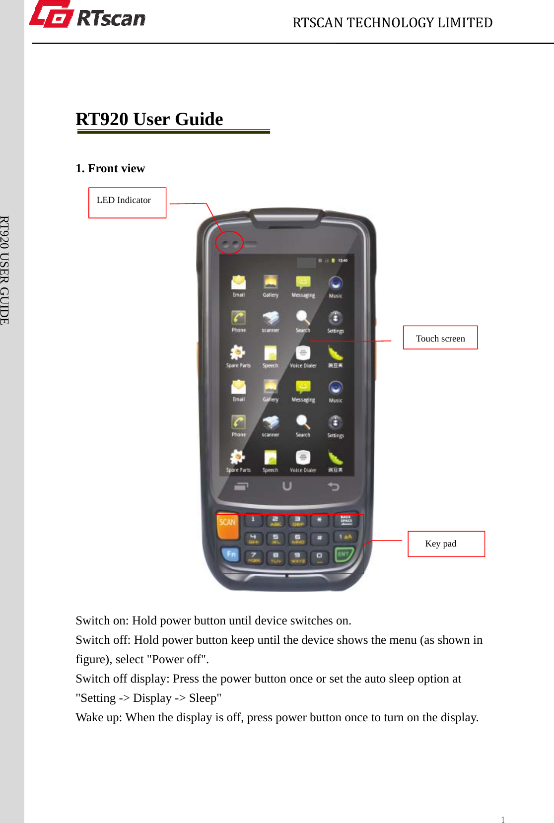                             RTSCANTECHNOLOGYLIMITED  1RT920 USER GUIDE  RT920 User Guide  1. Front view    Switch on: Hold power button until device switches on. Switch off: Hold power button keep until the device shows the menu (as shown in figure), select &quot;Power off&quot;. Switch off display: Press the power button once or set the auto sleep option at &quot;Setting -&gt; Display -&gt; Sleep&quot; Wake up: When the display is off, press power button once to turn on the display.       LED Indicator   Key pad  Touch screen 