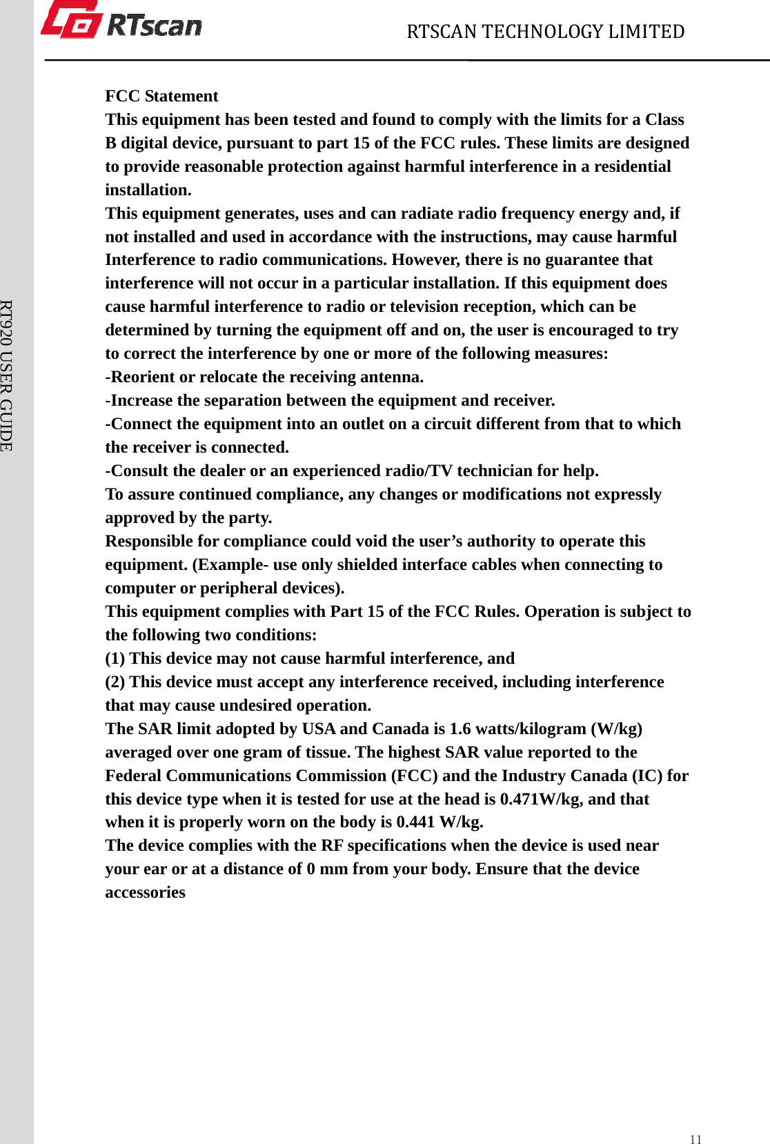                             RTSCANTECHNOLOGYLIMITED  11RT920 USER GUIDE  FCC Statement This equipment has been tested and found to comply with the limits for a Class B digital device, pursuant to part 15 of the FCC rules. These limits are designed to provide reasonable protection against harmful interference in a residential installation. This equipment generates, uses and can radiate radio frequency energy and, if not installed and used in accordance with the instructions, may cause harmful Interference to radio communications. However, there is no guarantee that interference will not occur in a particular installation. If this equipment does cause harmful interference to radio or television reception, which can be determined by turning the equipment off and on, the user is encouraged to try to correct the interference by one or more of the following measures: -Reorient or relocate the receiving antenna. -Increase the separation between the equipment and receiver. -Connect the equipment into an outlet on a circuit different from that to which the receiver is connected. -Consult the dealer or an experienced radio/TV technician for help. To assure continued compliance, any changes or modifications not expressly approved by the party. Responsible for compliance could void the user’s authority to operate this equipment. (Example- use only shielded interface cables when connecting to computer or peripheral devices). This equipment complies with Part 15 of the FCC Rules. Operation is subject to the following two conditions: (1) This device may not cause harmful interference, and (2) This device must accept any interference received, including interference that may cause undesired operation. The SAR limit adopted by USA and Canada is 1.6 watts/kilogram (W/kg) averaged over one gram of tissue. The highest SAR value reported to the Federal Communications Commission (FCC) and the Industry Canada (IC) for this device type when it is tested for use at the head is 0.471W/kg, and that when it is properly worn on the body is 0.441 W/kg. The device complies with the RF specifications when the device is used near your ear or at a distance of 0 mm from your body. Ensure that the device accessories 