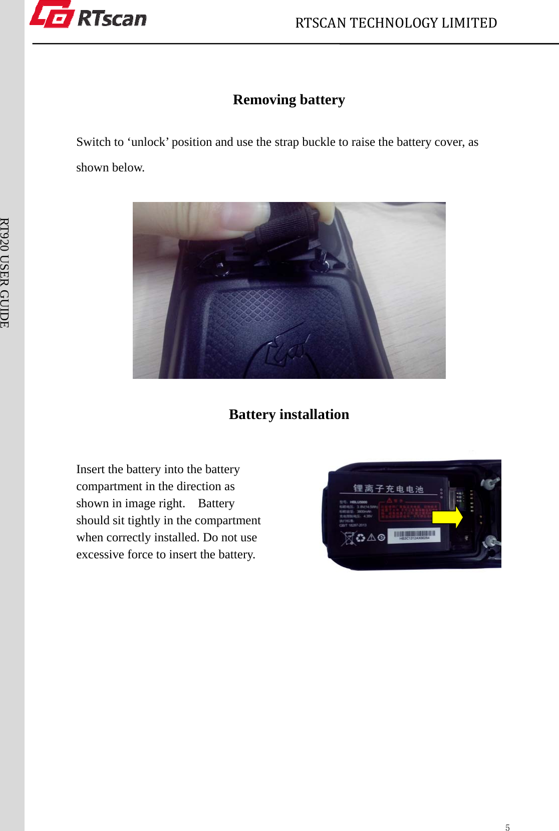                             RTSCANTECHNOLOGYLIMITED  5RT920 USER GUIDE  Removing battery Switch to ‘unlock’ position and use the strap buckle to raise the battery cover, as shown below.  Battery installation  Insert the battery into the battery   compartment in the direction as shown in image right.    Battery should sit tightly in the compartment when correctly installed. Do not use excessive force to insert the battery.                