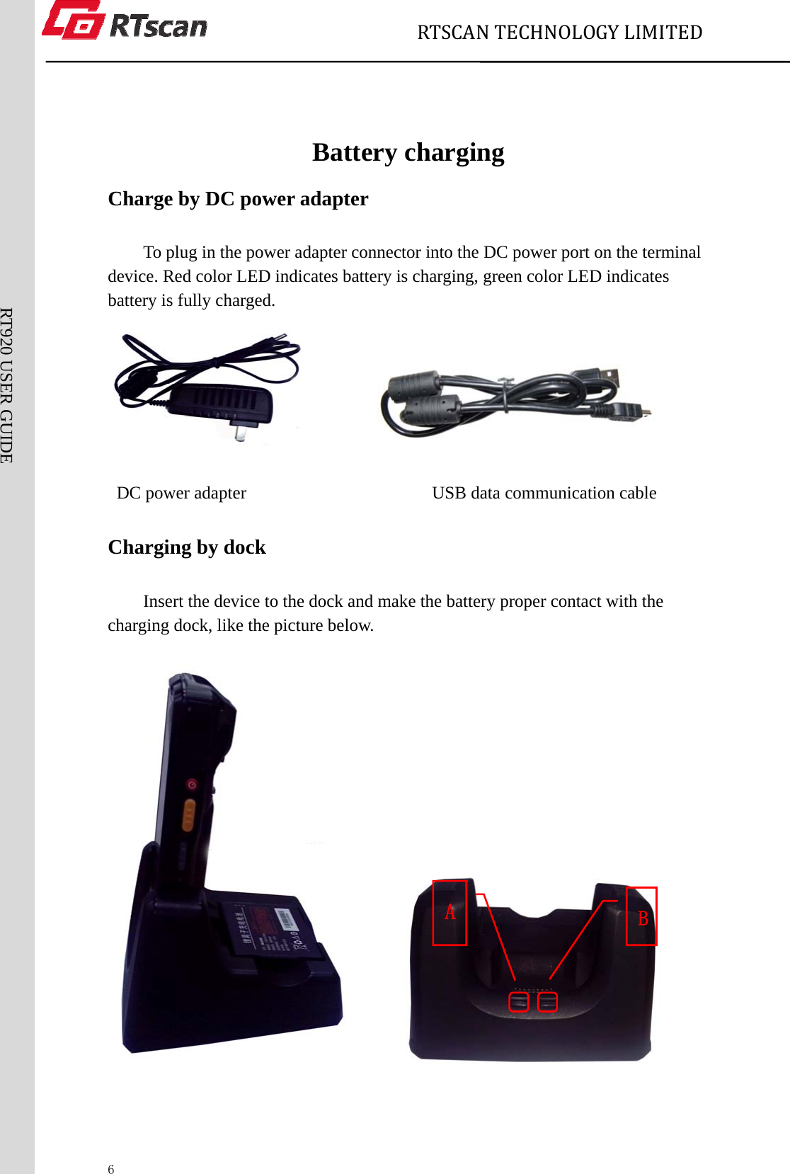                             RTSCANTECHNOLOGYLIMITED  6RT920 USER GUIDE  Battery charging Charge by DC power adapter To plug in the power adapter connector into the DC power port on the terminal device. Red color LED indicates battery is charging, green color LED indicates battery is fully charged.          DC power adapter                     USB data communication cable  Charging by dock   Insert the device to the dock and make the battery proper contact with the charging dock, like the picture below.          B A