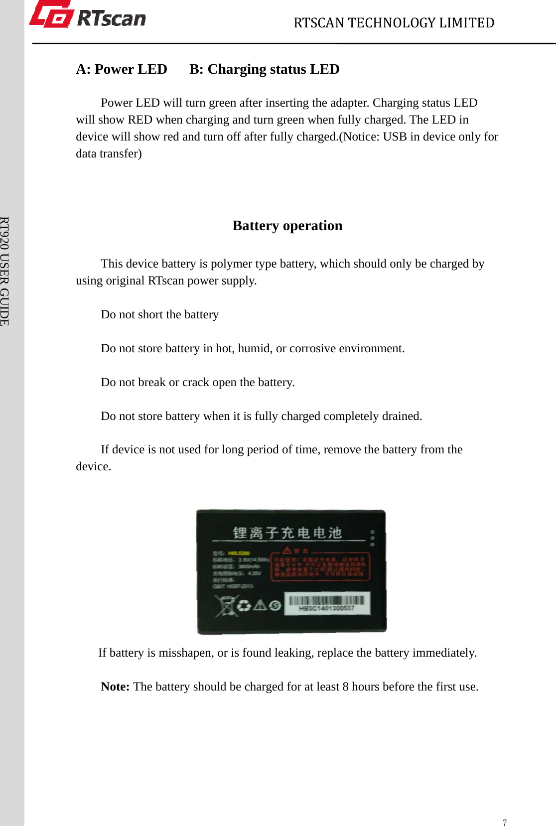                             RTSCANTECHNOLOGYLIMITED  7RT920 USER GUIDE  A: Power LED   B: Charging status LED  Power LED will turn green after inserting the adapter. Charging status LED will show RED when charging and turn green when fully charged. The LED in device will show red and turn off after fully charged.(Notice: USB in device only for data transfer)     Battery operation This device battery is polymer type battery, which should only be charged by using original RTscan power supply.  Do not short the battery  Do not store battery in hot, humid, or corrosive environment.  Do not break or crack open the battery.  Do not store battery when it is fully charged completely drained.  If device is not used for long period of time, remove the battery from the device.     If battery is misshapen, or is found leaking, replace the battery immediately.  Note: The battery should be charged for at least 8 hours before the first use.   