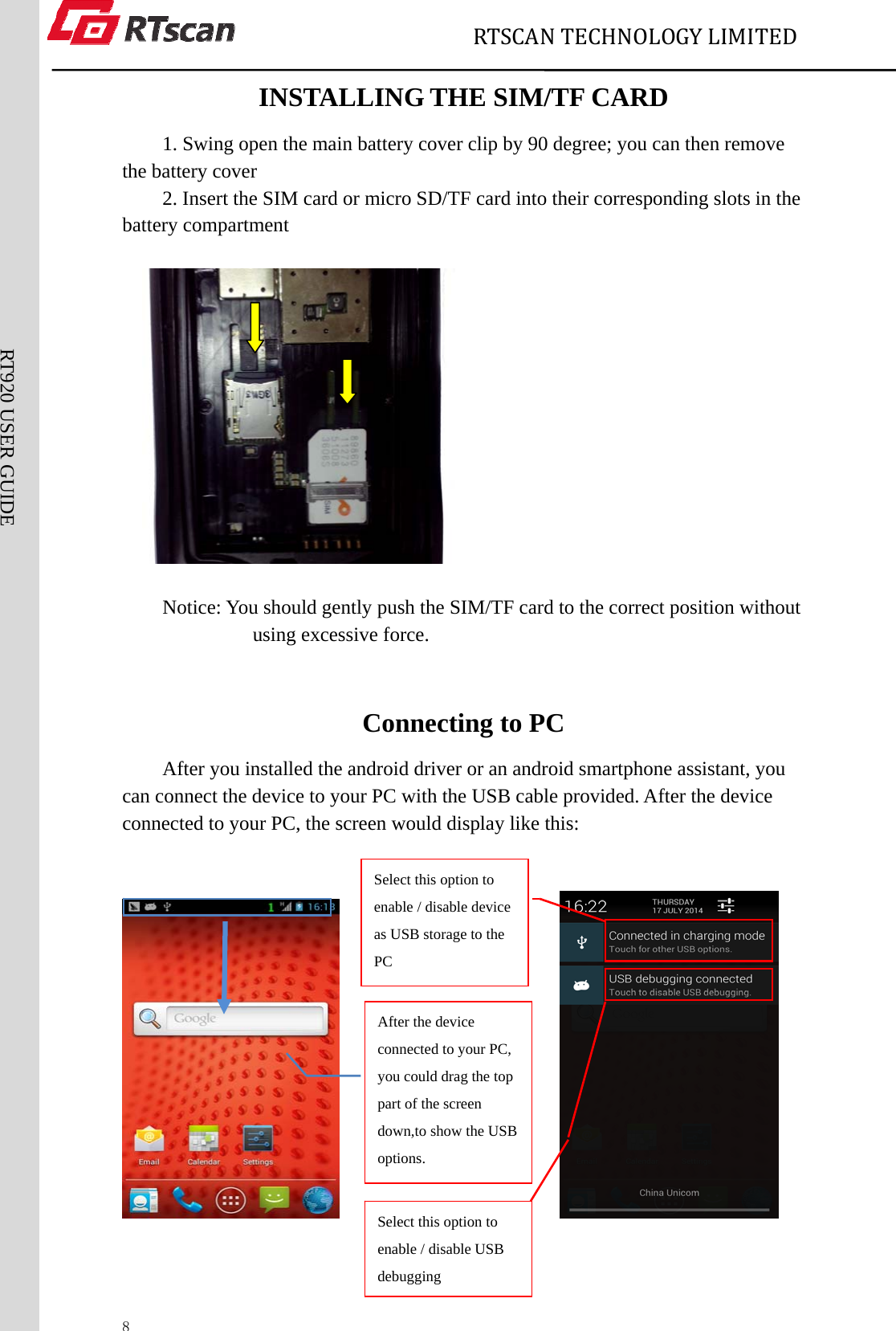                             RTSCANTECHNOLOGYLIMITED  8RT920 USER GUIDE INSTALLING THE SIM/TF CARD   1. Swing open the main battery cover clip by 90 degree; you can then remove the battery cover 2. Insert the SIM card or micro SD/TF card into their corresponding slots in the battery compartment                        Notice: You should gently push the SIM/TF card to the correct position without using excessive force.  Connecting to PC After you installed the android driver or an android smartphone assistant, you can connect the device to your PC with the USB cable provided. After the device connected to your PC, the screen would display like this:                                                           Select this option to enable / disable device as USB storage to the PC Select this option to enable / disable USB debugging After the device connected to your PC, you could drag the top part of the screen   down,to show the USB options. 