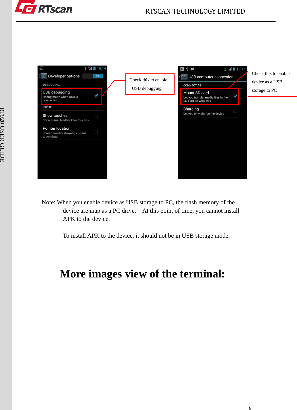                             RTSCANTECHNOLOGYLIMITED  9RT920 USER GUIDE                                                        Note: When you enable device as USB storage to PC, the flash memory of the device are map as a PC drive.    At this point of time, you cannot install APK to the device.        To install APK to the device, it should not be in USB storage mode.        More images view of the terminal: Check this to enable USB debugging Check this to enable device as a USB storage to PC 