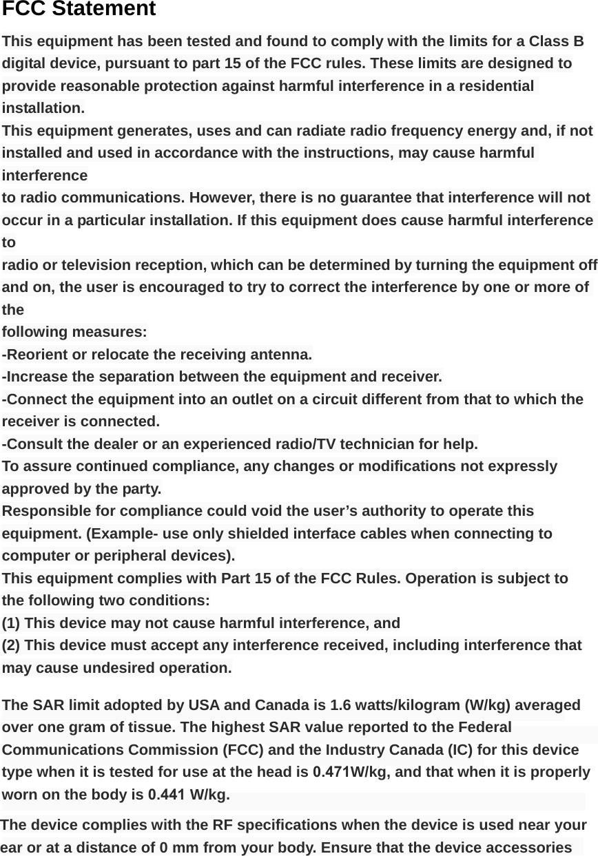 FCC Statement This equipment has been tested and found to comply with the limits for a Class B digital device, pursuant to part 15 of the FCC rules. These limits are designed to provide reasonable protection against harmful interference in a residential installation. This equipment generates, uses and can radiate radio frequency energy and, if not installed and used in accordance with the instructions, may cause harmful interference to radio communications. However, there is no guarantee that interference will not occur in a particular installation. If this equipment does cause harmful interference to radio or television reception, which can be determined by turning the equipment off and on, the user is encouraged to try to correct the interference by one or more of the following measures: -Reorient or relocate the receiving antenna. -Increase the separation between the equipment and receiver. -Connect the equipment into an outlet on a circuit different from that to which the receiver is connected. -Consult the dealer or an experienced radio/TV technician for help. To assure continued compliance, any changes or modifications not expressly approved by the party. Responsible for compliance could void the user&rsquo;s authority to operate this equipment. (Example- use only shielded interface cables when connecting to computer or peripheral devices). This equipment complies with Part 15 of the FCC Rules. Operation is subject to the following two conditions: (1) This device may not cause harmful interference, and (2) This device must accept any interference received, including interference that may cause undesired operation. The SAR limit adopted by USA and Canada is 1.6 watts/kilogram (W/kg) averaged over one gram of tissue. The highest SAR value reported to the Federal Communications Commission (FCC) and the Industry Canada (IC) for this device type when it is tested for use at the head is 0.471W/kg, and that when it is properly worn on the body is 0.441 W/kg. The device complies with the RF specifications when the device is used near your ear or at a distance of 0 mm from your body. Ensure that the device accessories 