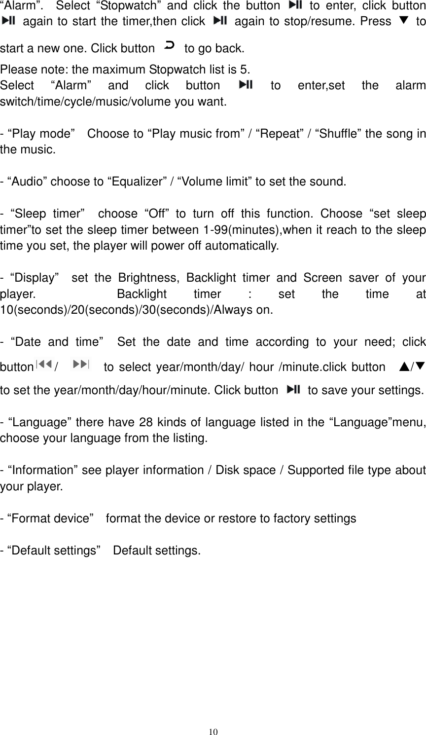  10 “Alarm”.    Select  “Stopwatch”  and  click  the  button    to  enter,  click  button   again to start the timer,then click    again to stop/resume. Press  ▼  to start a new one. Click button    to go back.   Please note: the maximum Stopwatch list is 5. Select  “Alarm”  and  click  button    to  enter,set  the  alarm switch/time/cycle/music/volume you want.    - “Play mode”  Choose to “Play music from” / “Repeat” / “Shuffle” the song in the music.    - “Audio” choose to “Equalizer” / “Volume limit” to set the sound.  -  “Sleep  timer”  choose  “Off”  to  turn  off  this  function.  Choose  “set  sleep timer”to set the sleep timer between 1-99(minutes),when it reach to the sleep time you set, the player will power off automatically.    -  “Display”  set  the  Brightness,  Backlight  timer  and  Screen  saver  of  your player.      Backlight  timer  :  set  the  time  at 10(seconds)/20(seconds)/30(seconds)/Always on.    -  “Date  and  time”  Set  the  date  and  time  according  to  your  need;  click button /      to select year/month/day/ hour /minute.click button    ▲/▼ to set the year/month/day/hour/minute. Click button    to save your settings.    - “Language” there have 28 kinds of language listed in the “Language”menu, choose your language from the listing.    - “Information” see player information / Disk space / Supported file type about your player.    - “Format device”  format the device or restore to factory settings    - “Default settings”  Default settings.           