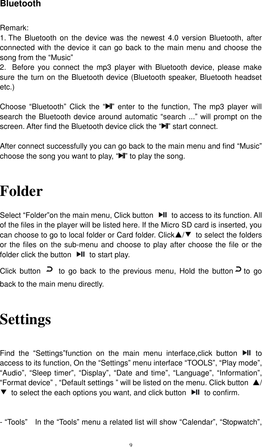  9 Bluetooth    Remark:   1. The Bluetooth on  the device was  the  newest 4.0 version Bluetooth,  after connected with the device it can go back to the main menu and choose the song from the “Music” 2.   Before  you connect  the mp3 player  with Bluetooth device,  please make sure the turn on the Bluetooth device (Bluetooth speaker, Bluetooth headset etc.)  Choose  “Bluetooth” Click the “ ” enter  to the function, The mp3 player will search the Bluetooth device around automatic “search ...” will prompt on the screen. After find the Bluetooth device click the “ ” start connect.    After connect successfully you can go back to the main menu and find “Music” choose the song you want to play, “ ” to play the song.     Folder    Select “Folder”on the main menu, Click button    to access to its function. All of the files in the player will be listed here. If the Micro SD card is inserted, you can choose to go to local folder or Card folder. Click▲/▼  to select the folders or the files on the sub-menu and choose to play after choose the file or the folder click the button    to start play.   Click  button    to  go  back  to  the  previous  menu,  Hold  the  button to  go back to the main menu directly.     Settings    Find  the  “Settings”function  on  the  main  menu  interface,click  button    to access to its function, On the “Settings” menu interface “TOOLS”, “Play mode”, “Audio”, “Sleep timer”, “Display”, “Date and time”, “Language”, “Information”, “Format device” , “Default settings ” will be listed on the menu. Click button  ▲/▼  to select the each options you want, and click button    to confirm.     - “Tools”  In the “Tools” menu a related list will show “Calendar”, “Stopwatch”, 