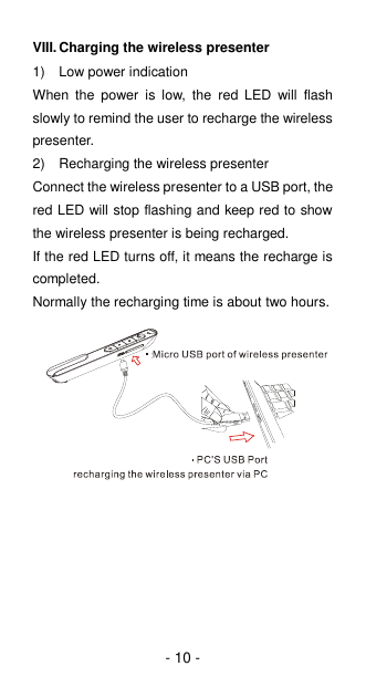 - 10 - VIII. Charging the wireless presenter 1)  Low power indication When  the  power  is  low,  the  red  LED  will  flash slowly to remind the user to recharge the wireless presenter. 2)  Recharging the wireless presenter Connect the wireless presenter to a USB port, the red LED will stop flashing and keep red to show the wireless presenter is being recharged.   If the red LED turns off, it means the recharge is completed. Normally the recharging time is about two hours.              