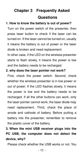 - 11 - Chapter 3  Frequently Asked Questions 1. How to know the battery is out of power? Turn on the power switch of the presenter, then press  laser  button to  check  if  the  laser  can be turned on. If the laser cannot be turned on, usually it means the battery is out of power or the laser diode is broken and need replacement. In other case, if the LED on the wireless presenter starts to flash slowly, it means the power is low and the battery needs to be recharged.   2. why does the laser pointer not work? First,  check  the  power  switch.  Second,  check whether the wireless presenter is in low power or out of power. If the LED flashes slowly, it means the  power  is  low  and  the  battery  needs  to  be recharged. If all the other buttons can work, only the laser pointer cannot work, the laser diode may need  replacement.  Third,  check  the  place  of anode  and  cathode  of  battery.  Before  putting  a battery into the  presenter, remember  to remove the plastic cover of the battery. 3. When the  mini USB receiver plugs  into the PC  USB,  the  computer  does  not  detect  the device, why? Please check whether the USB works or not. You 