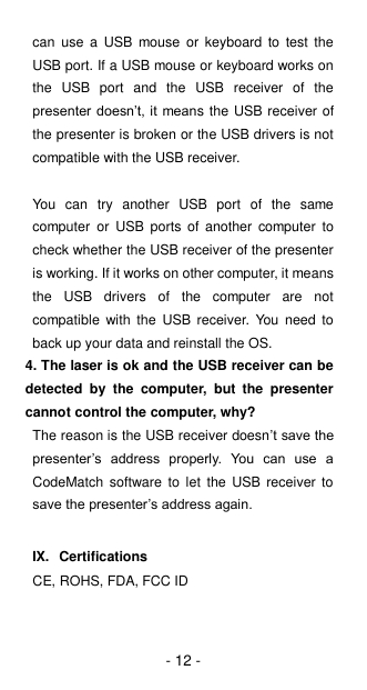 - 12 - can  use  a  USB  mouse  or  keyboard to  test  the USB port. If a USB mouse or keyboard works on the  USB  port  and  the  USB  receiver  of  the presenter doesn’t, it means the USB receiver of the presenter is broken or the USB drivers is not compatible with the USB receiver.  You  can  try  another  USB  port  of  the  same computer  or  USB ports  of  another  computer  to check whether the USB receiver of the presenter is working. If it works on other computer, it means the  USB  drivers  of  the  computer  are  not compatible  with  the  USB receiver. You  need  to back up your data and reinstall the OS. 4. The laser is ok and the USB receiver can be detected  by  the  computer,  but  the  presenter cannot control the computer, why? The reason is the USB receiver doesn’t save the presenter’s  address  properly.  You  can  use  a CodeMatch  software  to  let  the  USB  receiver to save the presenter’s address again.  IX.  Certifications CE, ROHS, FDA, FCC ID 