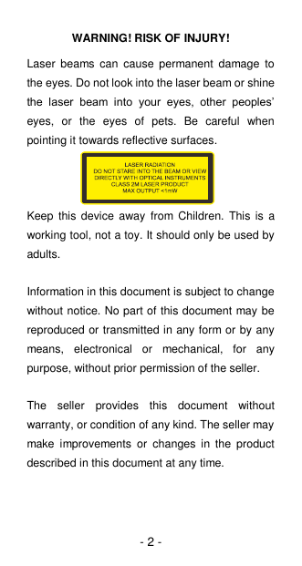 - 2 - WARNING! RISK OF INJURY! Laser  beams can  cause permanent  damage  to the eyes. Do not look into the laser beam or shine the  laser  beam  into  your  eyes,  other  peoples’ eyes,  or  the  eyes  of  pets.  Be  careful  when pointing it towards reflective surfaces.    Keep  this device away from Children. This is a working tool, not a toy. It should only be used by adults.  Information in this document is subject to change without notice. No part of this document may be reproduced or transmitted in any form or by any means,  electronical  or  mechanical,  for  any purpose, without prior permission of the seller.    The  seller  provides  this  document  without warranty, or condition of any kind. The seller may make  improvements  or  changes  in  the  product described in this document at any time.    