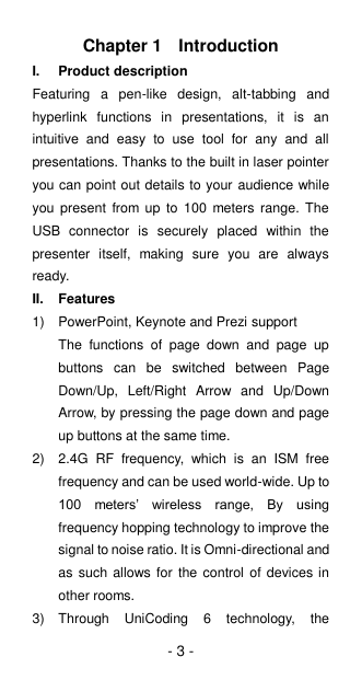 - 3 - Chapter 1  Introduction I.  Product description Featuring  a  pen-like  design,  alt-tabbing  and hyperlink  functions  in  presentations,  it  is  an intuitive  and  easy  to  use  tool  for  any  and  all presentations. Thanks to the built in laser pointer you can point out details to your audience while you  present  from up  to  100  meters  range.  The USB  connector  is  securely  placed  within  the presenter  itself,  making  sure  you  are  always ready. II.  Features 1)  PowerPoint, Keynote and Prezi support The  functions  of  page  down  and  page  up buttons  can  be  switched  between  Page Down/Up,  Left/Right  Arrow  and  Up/Down Arrow, by pressing the page down and page up buttons at the same time. 2)  2.4G  RF  frequency,  which  is  an  ISM  free frequency and can be used world-wide. Up to 100  meters’  wireless  range,  By  using frequency hopping technology to improve the signal to noise ratio. It is Omni-directional and as such allows  for the control  of devices in other rooms. 3)  Through  UniCoding  6  technology,  the 