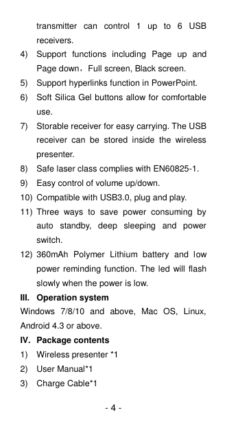 - 4 - transmitter  can  control  1  up  to  6  USB receivers. 4)  Support  functions  including  Page  up  and Page down，Full screen, Black screen. 5)  Support hyperlinks function in PowerPoint. 6)  Soft Silica Gel buttons allow for comfortable use.   7)  Storable receiver for easy carrying. The USB receiver  can  be  stored  inside  the  wireless presenter. 8)  Safe laser class complies with EN60825-1. 9)  Easy control of volume up/down. 10)  Compatible with USB3.0, plug and play. 11)  Three  ways  to  save  power  consuming  by auto  standby,  deep  sleeping  and  power switch. 12)  360mAh  Polymer  Lithium  battery  and  low power reminding function. The led will flash slowly when the power is low. III.  Operation system Windows  7/8/10  and  above,  Mac  OS,  Linux, Android 4.3 or above. IV.  Package contents 1)  Wireless presenter *1 2)  User Manual*1 3)  Charge Cable*1 