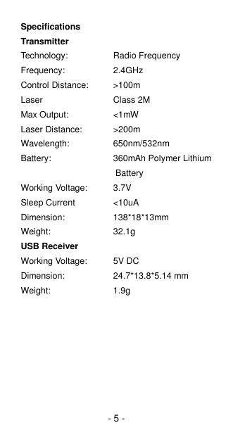 - 5 - Specifications Transmitter Technology:      Radio Frequency Frequency:      2.4GHz Control Distance:    &gt;100m Laser      Class 2M Max Output:    &lt;1mW Laser Distance:     &gt;200m Wavelength:    650nm/532nm Battery:     360mAh Polymer Lithium   Battery Working Voltage:  3.7V Sleep Current    &lt;10uA Dimension:         138*18*13mm Weight:     32.1g USB Receiver Working Voltage:  5V DC Dimension:         24.7*13.8*5.14 mm Weight:     1.9g 