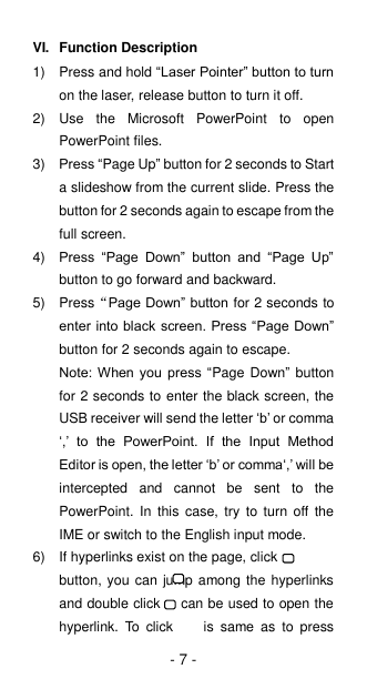 - 7 - VI.  Function Description 1)  Press and hold “Laser Pointer” button to turn on the laser, release button to turn it off. 2)  Use  the  Microsoft  PowerPoint  to  open PowerPoint files. 3) Press “Page Up” button for 2 seconds to Start a slideshow from the current slide. Press the button for 2 seconds again to escape from the full screen. 4) Press  “Page  Down”  button  and  “Page  Up” button to go forward and backward. 5)  Press“Page Down” button for 2 seconds to enter into black screen. Press “Page Down” button for 2 seconds again to escape. Note: When you  press “Page Down” button for 2 seconds to enter the black screen, the USB receiver will send the letter ‘b’ or comma ‘,’  to  the  PowerPoint.  If  the  Input  Method Editor is open, the letter ‘b’ or comma‘,’ will be intercepted  and  cannot  be  sent  to  the PowerPoint.  In  this  case,  try  to  turn  off  the IME or switch to the English input mode. 6)  If hyperlinks exist on the page, click           button, you can jump among the hyperlinks and double click      can be used to open the hyperlink.  To  click        is  same  as  to  press 