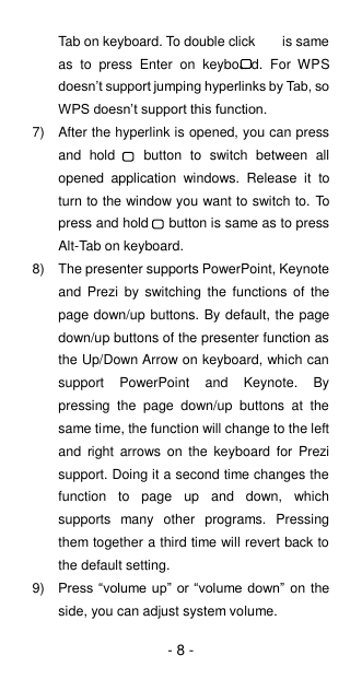 - 8 - Tab on keyboard. To double click        is same as  to  press  Enter  on  keyboard.  For  WPS doesn’t support jumping hyperlinks by Tab, so WPS doesn’t support this function. 7)  After the hyperlink is opened, you can press and  hold      button  to  switch  between  all opened  application  windows.  Release  it  to turn to the window you want to switch to. To press and hold   button is same as to press Alt-Tab on keyboard. 8)  The presenter supports PowerPoint, Keynote and  Prezi by  switching  the  functions of  the page down/up buttons. By default, the page down/up buttons of the presenter function as the Up/Down Arrow on keyboard, which can support  PowerPoint  and  Keynote.  By pressing  the  page  down/up  buttons  at  the same time, the function will change to the left and  right  arrows  on  the  keyboard  for  Prezi support. Doing it a second time changes the function  to  page  up  and  down,  which supports  many  other  programs.  Pressing them together a third time will revert back to the default setting. 9) Press “volume up”  or “volume down” on the side, you can adjust system volume. 