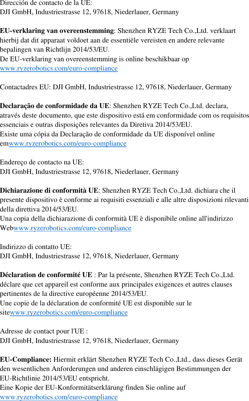 Dirección de contacto de la UE: DJI GmbH, Industriestrasse 12, 97618, Niederlauer, Germany  EU-verklaring van overeenstemming: Shenzhen RYZE Tech Co.,Ltd. verklaart hierbij dat dit apparaat voldoet aan de essentiële vereisten en andere relevante bepalingen van Richtlijn 2014/53/EU.  De EU-verklaring van overeenstemming is online beschikbaar op www.ryzerobotics.com/euro-compliance  Contactadres EU: DJI GmbH, Industriestrasse 12, 97618, Niederlauer, Germany  Declaração de conformidade da UE: Shenzhen RYZE Tech Co.,Ltd. declara, através deste documento, que este dispositivo está em conformidade com os requisitos essenciais e outras disposições relevantes da Diretiva 2014/53/EU. Existe uma cópia da Declaração de conformidade da UE disponível online emwww.ryzerobotics.com/euro-compliance  Endereço de contacto na UE: DJI GmbH, Industriestrasse 12, 97618, Niederlauer, Germany  Dichiarazione di conformità UE: Shenzhen RYZE Tech Co.,Ltd. dichiara che il presente dispositivo è conforme ai requisiti essenziali e alle altre disposizioni rilevanti della direttiva 2014/53/EU.  Una copia della dichiarazione di conformità UE è disponibile online all&apos;indirizzo Webwww.ryzerobotics.com/euro-compliance  Indirizzo di contatto UE: DJI GmbH, Industriestrasse 12, 97618, Niederlauer, Germany  Déclaration de conformité UE : Par la présente, Shenzhen RYZE Tech Co.,Ltd. déclare que cet appareil est conforme aux principales exigences et autres clauses pertinentes de la directive européenne 2014/53/EU.  Une copie de la déclaration de conformité UE est disponible sur le sitewww.ryzerobotics.com/euro-compliance  Adresse de contact pour l&apos;UE : DJI GmbH, Industriestrasse 12, 97618, Niederlauer, Germany  EU-Compliance: Hiermit erklärt Shenzhen RYZE Tech Co.,Ltd., dass dieses Gerät den wesentlichen Anforderungen und anderen einschlägigen Bestimmungen der EU-Richtlinie 2014/53/EU entspricht. Eine Kopie der EU-Konformitätserklärung finden Sie online auf www.ryzerobotics.com/euro-compliance  