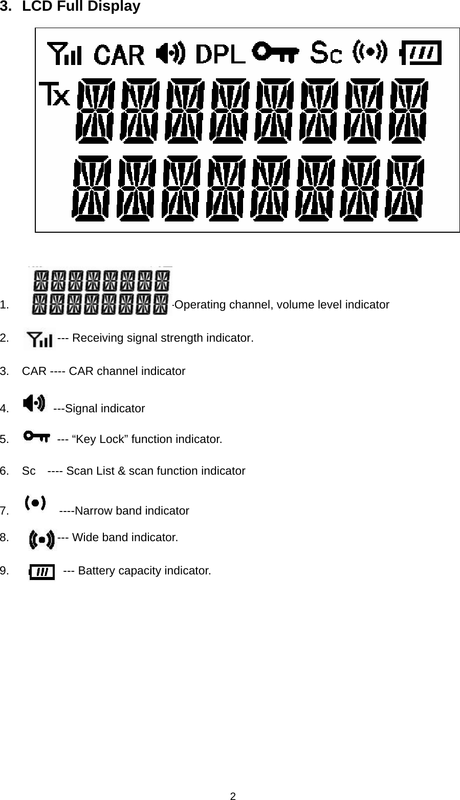 2 3.  LCD Full Display      1.                          ---Operating channel, volume level indicator 2.        --- Receiving signal strength indicator. 3.  CAR ---- CAR channel indicator 4.   ---Signal indicator 5.    --- “Key Lock” function indicator. 6.  Sc    ---- Scan List &amp; scan function indicator 7.    ----Narrow band indicator 8.        --- Wide band indicator. 9.         --- Battery capacity indicator.        