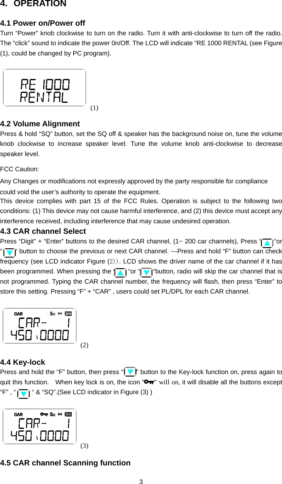 3 4. OPERATION 4.1 Power on/Power off Turn “Power” knob clockwise to turn on the radio. Turn it with anti-clockwise to turn off the radio. The “click” sound to indicate the power 0n/Off. The LCD will indicate “RE 1000 RENTAL (see Figure (1), could be changed by PC program). (1) 4.2 Volume Alignment Press &amp; hold “SQ” button, set the SQ off &amp; speaker has the background noise on, tune the volume knob clockwise to increase speaker level. Tune the volume knob anti-clockwise to decrease speaker level. FCC Caution: Any Changes or modifications not expressly approved by the party responsible for compliance could void the user’s authority to operate the equipment.   This device complies with part 15 of the FCC Rules. Operation is subject to the following two conditions: (1) This device may not cause harmful interference, and (2) this device must accept any interference received, including interference that may cause undesired operation. 4.3 CAR channel Select Press “Digit” + “Enter” buttons to the desired CAR channel, (1~ 200 car channels), Press “      “or “        “ button to choose the previous or next CAR channel. ---Press and hold “F” button can check frequency (see LCD indicator Figure (2)). LCD shows the driver name of the car channel if it has been programmed. When pressing the “        “or “        “button, radio will skip the car channel that is not programmed. Typing the CAR channel number, the frequency will flash, then press “Enter” to store this setting. Pressing “F” + “CAR” , users could set PL/DPL for each CAR channel. (2) 4.4 Key-lock Press and hold the “F” button, then press “        ” button to the Key-lock function on, press again to quit this function.    When key lock is on, the icon “ ” will on, it will disable all the buttons except “F” , “          “ &amp; “SQ”.(See LCD indicator in Figure (3) ) (3) 4.5 CAR channel Scanning function 