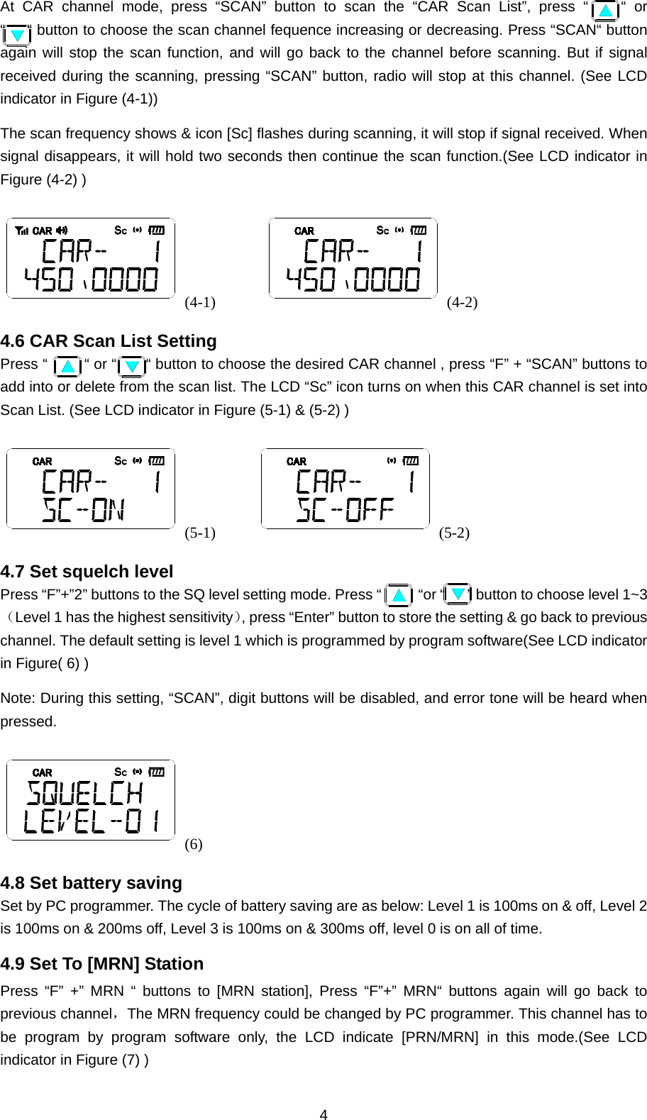 4 At CAR channel mode, press “SCAN” button to scan the “CAR Scan List”, press “    “ or “      “ button to choose the scan channel fequence increasing or decreasing. Press “SCAN“ button again will stop the scan function, and will go back to the channel before scanning. But if signal received during the scanning, pressing “SCAN” button, radio will stop at this channel. (See LCD indicator in Figure (4-1)) The scan frequency shows &amp; icon [Sc] flashes during scanning, it will stop if signal received. When signal disappears, it will hold two seconds then continue the scan function.(See LCD indicator in Figure (4-2) ) (4-1)       (4-2) 4.6 CAR Scan List Setting Press “     “ or “    “ button to choose the desired CAR channel , press “F” + “SCAN” buttons to add into or delete from the scan list. The LCD “Sc” icon turns on when this CAR channel is set into Scan List. (See LCD indicator in Figure (5-1) &amp; (5-2) ) (5-1)      (5-2) 4.7 Set squelch level Press “F”+”2” buttons to the SQ level setting mode. Press “     “or “   ” button to choose level 1~3（Level 1 has the highest sensitivity）, press “Enter” button to store the setting &amp; go back to previous channel. The default setting is level 1 which is programmed by program software(See LCD indicator in Figure( 6) ) Note: During this setting, “SCAN”, digit buttons will be disabled, and error tone will be heard when pressed. (6) 4.8 Set battery saving Set by PC programmer. The cycle of battery saving are as below: Level 1 is 100ms on &amp; off, Level 2 is 100ms on &amp; 200ms off, Level 3 is 100ms on &amp; 300ms off, level 0 is on all of time. 4.9 Set To [MRN] Station Press “F” +” MRN “ buttons to [MRN station], Press “F”+” MRN“ buttons again will go back to previous channel，The MRN frequency could be changed by PC programmer. This channel has to be program by program software only, the LCD indicate [PRN/MRN] in this mode.(See LCD indicator in Figure (7) ) 