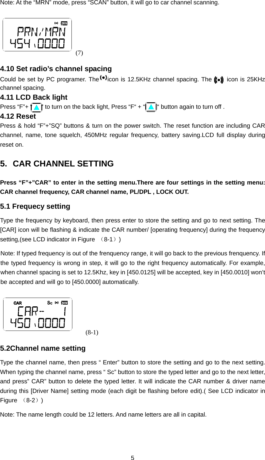 5 Note: At the “MRN” mode, press “SCAN” button, it will go to car channel scanning. (7) 4.10 Set radio’s channel spacing Could be set by PC programer. The icon is 12.5KHz channel spacing. The     icon is 25KHz channel spacing. 4.11 LCD Back light Press “F”+ “      ” to turn on the back light, Press “F“ + “        “ button again to turn off . 4.12 Reset Press &amp; hold “F”+”SQ” buttons &amp; turn on the power switch. The reset function are including CAR channel, name, tone squelch, 450MHz regular frequency, battery saving.LCD full display during reset on. 5.  CAR CHANNEL SETTING   Press “F”+”CAR” to enter in the setting menu.There are four settings in the setting menu: CAR channel frequency, CAR channel name, PL/DPL , LOCK OUT. 5.1 Frequecy setting  Type the frequency by keyboard, then press enter to store the setting and go to next setting. The [CAR] icon will be flashing &amp; indicate the CAR number/ [operating frequency] during the frequency setting,(see LCD indicator in Figure  （8-1）) Note: If typed frequency is out of the frenquency range, it will go back to the previous frenquency. If the typed frequency is wrong in step, it will go to the right frequency automatically. For example, when channel spacing is set to 12.5Khz, key in [450.0125] will be accepted, key in [450.0010] won’t be accepted and will go to [450.0000] automatically.      (8-1) 5.2Channel name setting Type the channel name, then press “ Enter” button to store the setting and go to the next setting. When typing the channel name, press “ Sc” button to store the typed letter and go to the next letter, and press” CAR” button to delete the typed letter. It will indicate the CAR number &amp; driver name during this [Driver Name] setting mode (each digit be flashing before edit).( See LCD indicator in Figure  （8-2）) Note: The name length could be 12 letters. And name letters are all in capital. 