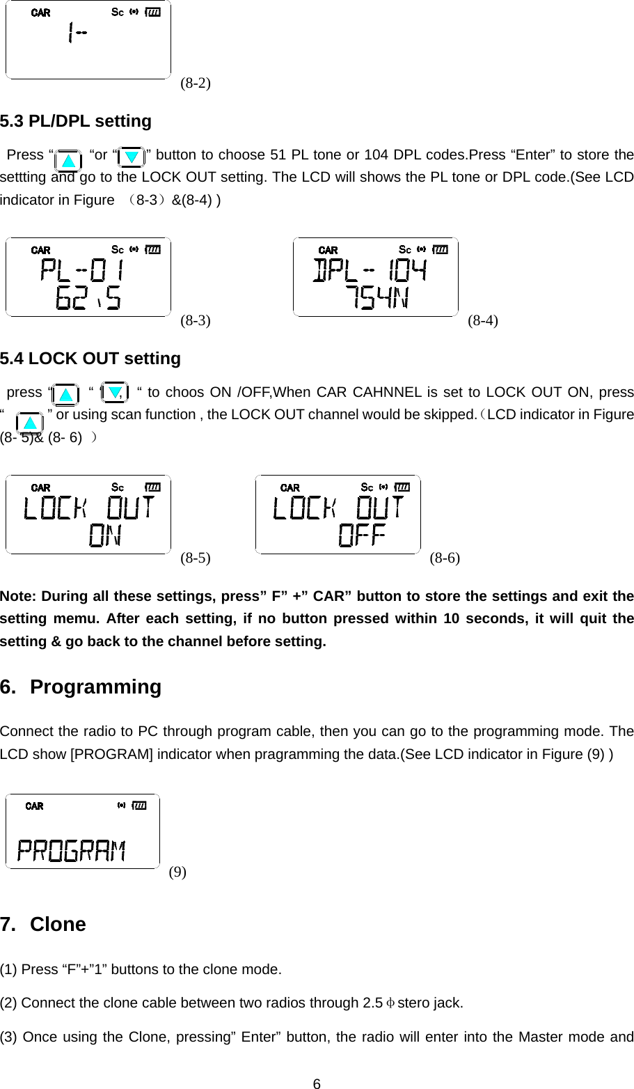 6 (8-2) 5.3 PL/DPL setting  Press “     “or “    ” button to choose 51 PL tone or 104 DPL codes.Press “Enter” to store the settting and go to the LOCK OUT setting. The LCD will shows the PL tone or DPL code.(See LCD indicator in Figure  （8-3）&amp;(8-4) ) (8-3)           (8-4) 5.4 LOCK OUT setting  press “     “ “  ,  “ to choos ON /OFF,When CAR CAHNNEL is set to LOCK OUT ON, press “            ” or using scan function , the LOCK OUT channel would be skipped.（LCD indicator in Figure (8- 5)&amp; (8- 6)  ） (8-5)      (8-6) Note: During all these settings, press” F” +” CAR” button to store the settings and exit the setting memu. After each setting, if no button pressed within 10 seconds, it will quit the setting &amp; go back to the channel before setting. 6. Programming Connect the radio to PC through program cable, then you can go to the programming mode. The LCD show [PROGRAM] indicator when pragramming the data.(See LCD indicator in Figure (9) ) (9) 7. Clone (1) Press “F”+”1” buttons to the clone mode. (2) Connect the clone cable between two radios through 2.5φstero jack. (3) Once using the Clone, pressing” Enter” button, the radio will enter into the Master mode and 