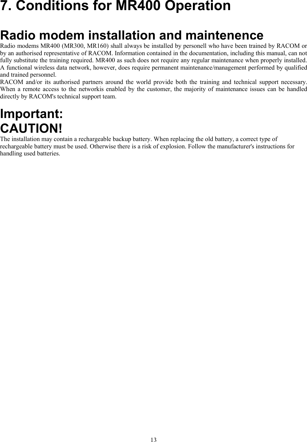 7. Conditions for MR400 OperationRadio modem installation and maintenenceRadio modems MR400 (MR300, MR160) shall always be installed by personell who have been trained by RACOM orby an authorised representative of RACOM. Information contained in the documentation, including this manual, can notfully substitute the training required. MR400 as such does not require any regular maintenance when properly installed.A functional wireless data network, however, does require permanent maintenance/management performed by qualifiedand trained personnel.RACOM and/or its authorised partners around the world provide both the training and technical support necessary.When a remote access to the networkis enabled by the customer, the majority of maintenance issues can be handleddirectly by RACOM&apos;s technical support team.Important:CAUTION!The installation may contain a rechargeable backup battery. When replacing the old battery, a correct type ofrechargeable battery must be used. Otherwise there is a risk of explosion. Follow the manufacturer&apos;s instructions forhandling used batteries.13