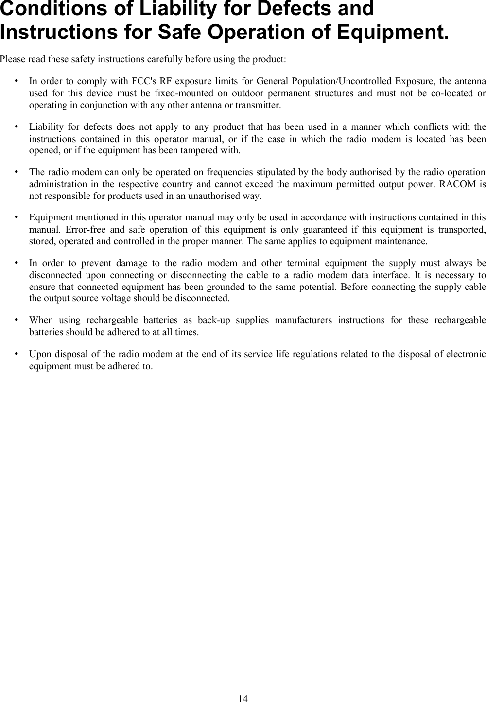 Conditions of Liability for Defects andInstructions for Safe Operation of Equipment.Please read these safety instructions carefully before using the product:•In order to comply with FCC&apos;s RF exposure limits for General Population/Uncontrolled Exposure, the antennaused for this device must be fixed-mounted on outdoor permanent structures and must not  be co-located oroperating in conjunction with any other antenna or transmitter.•Liability for defects does not apply to any product that has been used in a manner which conflicts with theinstructions contained in this operator manual, or if the case in which the radio modem is located has beenopened, or if the equipment has been tampered with.•The radio modem can only be operated on frequencies stipulated by the body authorised by the radio operationadministration in the respective country and cannot exceed the maximum permitted output power. RACOM isnot responsible for products used in an unauthorised way.•Equipment mentioned in this operator manual may only be used in accordance with instructions contained in thismanual.  Error-free and safe operation of this equipment is only guaranteed if this equipment is transported,stored, operated and controlled in the proper manner. The same applies to equipment maintenance.•In  order  to  prevent  damage to   the   radio modem  and   other terminal  equipment the supply  must always  bedisconnected upon connecting or disconnecting the cable to a radio modem data interface. It is necessary toensure that connected equipment has been grounded to the same potential. Before connecting the supply cablethe output source voltage should be disconnected.•When   using   rechargeable   batteries   as   back-up   supplies   manufacturers   instructions   for   these   rechargeablebatteries should be adhered to at all times.•Upon disposal of the radio modem at the end of its service life regulations related to the disposal of electronicequipment must be adhered to.14